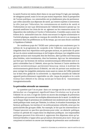 1. INTRODUCTION : OBÉSITÉ ET ÉCONOMIE DE LA PRÉVENTION
L’OBÉSITÉ ET L’ÉCONOMIE DE LA PRÉVENTION : OBJECTIF SANTÉ © OCDE 2010
44
la santé d’autrui est moins direct dans ce cas que lorsqu’il s’agit, par exemple,
de tabagisme passif, mais il n’en est pas moins important. Dans la perspective
de l’action publique, ces externalités ont pr obablement plus de pertinence
que celles associées aux dépenses de santé, qui restent sujettes à controverse.
Le rôle joué par l’éducation, les connaissances en matiè re de santé et
l’information en tan t que déterminants de l ’obésité donnent à penser qu ’on
pourrait améliorer les choix de vie en agissant sur les ressources mises à la
disposition des individus et l’accès à l’information. Il semble aussi y avoir des
échecs de la rationalité dans les choix concernant le régime alimentaire et
l’activité physique, associés au manque de contrôle de soi et à un manque de
constance dans les préférences au fil du temps, qui ont sans doute contribué
à l’épidémie d’obésité.
De nombreux pays de l ’OCDE sont préoccupés non seulement par le
rythme de la progression du surpoids et de l’obésité, mais aussi par les
inégalités dans leur répartition entre groupes sociaux, en particulier du point
de vue du statut socioéconomique et de l’origine ethnique. Les inégalités entre
groupes sociaux sont marquées chez les femmes, alors qu’elles sont beaucoup
plus limitées, voire inexistantes, chez les hommes. Ag ir sur les mécanismes
qui font que les femmes de milieux socioéconomiques défavorisés sont à ce
point vulnérables face à l’obésité, alors que les femmes à l’autre extrême du
spectre socioéconomique parviennent beaucoup mieux à maîtriser les
environnements générateurs d’obésité, est très im portant non seulem ent
pour corriger les inégalités existantes mais aussi en raison de l’effet potentiel
sur le bien-être global de la collectivité. La répartition actuelle de l’obés ité
apparaît particulièrement regrettable car elle risque de perpétu er le c ercle
vicieux liant obésité et ha ndicap social par le biais de la transmission
intergénérationnelle.
La prévention nécessite un consensus
La question que l’ on se pose dans cet ouvrage est de sa voir comment
déclencher un c hangement significatif dans l’év olution sur le pl an de
l’obésité. En un mot, il s’agit de mettre en œuvre des stratégies de prévention
multiformes qui couvrent les multiples déterminants de la santé. La réalité est
qu’à chaque étape le processus est conditionné non seulement par les enjeux de
santé publique mais aussi par l’histoire, la culture, la situation économique, les
facteurs politiques, les inerties et l es enthousiasmes collectifs, ainsi que les
particularités des groupes ciblés. Par exemple, le fait que les interventions et
l’impact peuvent ne pas être synchrones peut créer un obstacle politique,
surtout en période de coupes dans les dépenses publiques. Les responsables
politiques peuvent ê tre réticents à approuver des dépenses alors qu’un
éventuel bénéfice n’appar aîtra que pl usieurs décennies plus tard. Ceux qui
conçoivent et mettent en œuvre une stratégie de prévention sont confrontés à
 