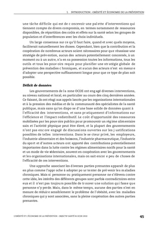 1. INTRODUCTION : OBÉSITÉ ET ÉCONOMIE DE LA PRÉVENTION
L’OBÉSITÉ ET L’ÉCONOMIE DE LA PRÉVENTION : OBJECTIF SANTÉ © OCDE 2010
45
une tâche difficile qui est de c oncevoir une pal ette d’interventions qui
tiennent compte de divers compromis, en termes notamment de ressources
disponibles, de répartition des coûts et effets sur la santé selon les groupes de
population et d’interférences avec les choix individuels.
Un large consensus sur ce qu’il faut faire, quand et avec quels moyens,
faciliterait naturellement les choses. Cependant, bien que la contribution et la
coopération de nombreux acteurs soient nécessaires pour que réussisse une
stratégie de prév ention, aucun des acteurs potentiellement concernés, à un
moment ou à un autre, n’a en sa possession toutes les informations, tous les
outils et tous les pouv oirs requis pour planifier une str atégie globale de
prévention des maladies c hroniques, et aucun des acteurs n’est en mesur e
d’adopter une perspective suffisamment longue pour que ce type de plan soit
possible.
Déficit de données
Les gouvernements de la zone OCDE ont eng agé diverses interventions,
au niveau national et local, en particulier au cours des cinq dernières années.
Ce faisant, ils ont réagi aux appels lancés par les organisations internationales
et à la pression des médias et de la communauté des spécialistes de la santé
publique, mais sans qu’on dispo se d’une base solide de données quant à
l’efficacité des interventions, et sans pr atiquement d’i nformations sur
l’efficience et l’impact redistributif. Le coût d’opportunité des ressources
mobilisées par les pouv oirs publics pour promouvoir un rég ime alimentaire
sain et l’activité physique peut être élevé, et la plupart des gouvernements
n’ont pas enc ore engagé de discussi ons ouvertes sur les j ustifications
possibles de telles interventions. Dans le se cteur privé, les employeurs,
l’industrie alimentaire et des boissons, l’industrie pharmaceutique, l’industrie
du sport et d’autres acteurs ont apporté des contributions potentiellement
importantes dans la lutte contre les régimes alimentaires nocifs pour la santé
et un mode de vie sédentaire, souvent en coopération avec les gouvernements
et les organisations internationales, mais on sait encor e peu de choses de
l’efficacité de ces interventions.
Une approche associant les d iverses parties prenantes apparaît de plus
en plus comme l’appr oche à adopter po ur tenter de pré venir les maladies
chroniques. Mais si personne ou pratiquement personne ne s’élèvera contre
cette idée, les intérêts des différents groupes sont parfois contradictoires entre
eux et il n’est pas toujours possible de tr ouver une solution qui fasse que
personne n’y perde. Mais, dans le même temps, aucune des parties n’est en
mesure de réduir e sensiblement le problème de l’obésité, avec les maladies
chroniques qui y sont associées, sans la pleine coopération des autres parties
prenantes.
 