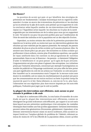 1. INTRODUCTION : OBÉSITÉ ET ÉCONOMIE DE LA PRÉVENTION
L’OBÉSITÉ ET L’ÉCONOMIE DE LA PRÉVENTION : OBJECTIF SANTÉ © OCDE 2010
46
Qui finance?
La qu estion de sa voir qu i paie et qu i bénéficie des str atégies de
prévention est fondamentale. L’analyse économique met en regard les coûts
associés à la mise en œuvre des interventions de prévention et les résultats
qu’on en attend sur le plan de la santé, sans préciser qui en supportera le coût.
La conclusion selon laquelle nombre de ces interventions sont efficientes
repose sur l’hypothèse selon laquelle les résultats sur le plan de la santé
engendrés par ces interventions ont de la valeur pour ceux qui en supportent
le coût. Tel serait le cas pour les pouvoirs publics pour qui l’amélioration de
l’état de santé des individus et de la population est un des objectifs d’action.
Cependant, au moins certains des coûts de la prévention pourraient être
reportés sur le secteur privé, au moins tant que ces interventions génèrent des
résultats qui sont valorisés par les payeurs potentiels. Par exemple, les parents
attendent de plus en plus du milieu scolaire qu’il assume plusieurs rôles. Ils
seraient sans doute près à pa yer pour des initiatives en milieu scolaire qui
profiteraient à leurs enfants, comme plus d’installations sportives, une qualité
de repas améliorée dan s les cantines ou des pr ogrammes de nutrition
personnalisés. Dans ce cas, le financeur – les parents – a clairement l’obligation
d’aider le bénéficiaire et on peut penser qu’il agira de fa çon altruiste.
L’argumentation est plus com plexe s’agissant des entreprises. Les initiatives
prises par l’industrie alimentaire, concernant par exemple l’autorégulation en
matière de publicité ou l’étiquetage nutritionnel, ont pour effet de faire porter
une part significative du coût de ces actions sur l’industrie. Le coût sera peut-
être transféré sur le consommateur mais l’impact de la mesure nuira sans
doute à la rentabilité, soit en raison du renchérissement du produit soit parce
que les consommateurs ser ont moins enclins à ac heter le produit lorsqu’ils
sauront de quoi il e st fait. Natur ellement, si, com me on l’a vu plus haut,
l’alternative est une régulation plus dure encore imposée par les auto rités
publiques, l’industrie peut juger que le coût se justifie.
La plupart des interventions sont efficientes, mais aucune ne peut
résoudre le problème à elle seule
En dépit de n ombreuses difficultés, la conclusion d’ensemble de notre
étude est que la plupart des interventions sont efficientes, comme en
témoignent les gr ands indicateurs coût/efficacité, par rapport à un scé nario
dans lequel aucune prévention systématique n’est entreprise, les maladies
chroniques étant traitées une fois qu’elles apparaissent. Certaines interventions
peuvent même être génératrices d’économies, globalement. Cependant, si les
diverses interventions étaient mises en œuvre isolément, elles auraient un
impact limité sur l’ampleur globale du problème de l’obésité, réduisant au
mieux de moins de 10 % les effectifs de la population obèse, encore qu’elles
 