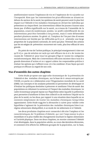 1. INTRODUCTION : OBÉSITÉ ET ÉCONOMIE DE LA PRÉVENTION
L’OBÉSITÉ ET L’ÉCONOMIE DE LA PRÉVENTION : OBJECTIF SANTÉ © OCDE 2010
47
amélioreraient toutes l’espérance de vi e et l ’espérance de vi e ajustée sur
l’incapacité. Bien que les interventions les plus efficientes se situent en
dehors du secteur de la santé, les systèmes de santé peuvent avoir le plus fort
impact sur l’obésité et les maladies chroniques en cib lant les individus qui
présentent un risque élevé. Les interventions ciblant les jeunes n’auront sans
doute pas d’effets significatifs sur la santé , au n iveau de l’ensemble de la
population, avant de nombreuses années. Le profil coût/efficacité de ces
interventions peut être favorable à lon g terme, mais il reste défavorable
pendant plusieurs années. En génér al, l’ampleur de l’im pact des di verses
interventions est limitée par les difficultés qu’il y a à atteindre une large
proportion de la population nationale, de sorte que plus l’éventail des actions
que les str atégies de prévention recouvrent est v aste, plus leur efficaci té sera
grande.
Du point de vue de l’action publique, le principal enseignement à tirer est
qu’il n’y a pas de solution mi racle qui soit efficace vis-à-vi s de toutes les
causes de l’obésité et pour tous l es groupes d’âge et toutes les catégories
socioéconomiques. Mais de s interventions efficaces existent dans tous le s
grands domaines d’action et ce r apport aidera les responsables publics à
évaluer les options qui s’offrent à eux et à les combiner d’une façon qui soit
pratique et efficace au regard de son coût.
Vue d’ensemble des autres chapitres
Cette étude pr opose une appr oche économique de la prévention de
l’obésité et des maladies chroniques, sur la base de tr avaux entrepris par
l’OCDE, en partie en c ollaboration avec l’Organisation mondiale de la s anté
(OMS). Les concepts et les analyses présentés ici permettent de développer et
d’évaluer les politiques destinées à préserver et améliorer l’état de santé des
populations en réduisant la survenue et l’impact des maladies chroniques. Le
cadre économique proposé repose sur l’hypothèse selon laquelle la prévention
peut permettre d’améliorer le bien-être collectif ou de renforcer l’équité sur le
plan de la santé, ou les deux, par rapport à une situation dans laquelle on se
contente simpl ement de traiter l es maladies chroniques lorsqu’elles
apparaissent. Cette étude sugg ère la démarche à suivre pour valider cette
hypothèse s’agissant de la prévention des maladies chroniques liées à un
régime alimentaire déséquilibré, à un mode de vie sédentaire et à l’obésité.
Les deux prochains chapitres sont consacrés à dé crire l’ampleur et les
caractéristiques de l’é pidémie d’obésité, qu i est l’expr ession la plu s
immédiate et la plus visible des changements touchant le régime alimentaire
et l’activité physique. Dans ces deux chapitres, on montre comment l’obésité
s’est développée, dans la population adulte, au cours des dernières décennies,
et comment el le affecte les différents groupes de la popul ation, sur la base,
 