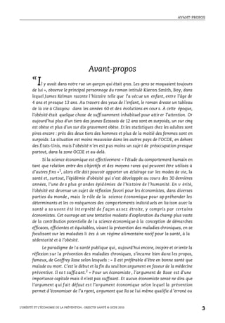 AVANT-PROPOS
L’OBÉSITÉ ET L’ÉCONOMIE DE LA PRÉVENTION : OBJECTIF SANTÉ © OCDE 2010
3
Avant-propos
«
Il y avait dans notre rue un garçon qui était gros. Les gens se moquaient toujours
de lui », observe le principal personnage du roman intitulé Kieron Smith, Boy, dans
lequel James Kelman raconte l’histoire telle que l’a vécue un enfant, entre l’âge de
4 ans et presque 13 ans. Au travers des yeux de l’enfant, le roman dresse un tableau
de la vie à Glasgow dans les années 60 et des évolutions en cour s. À cette époque,
l’obésité était quelque chose de suffisamment inhabituel pour attir er l’attention. Or
aujourd’hui plus d’un tiers des jeunes Écossais de 12 ans sont en surpoids, un sur cinq
est obèse et plus d’un sur dix gravement obèse. Et les statistiques chez les adultes sont
pires encore : près des deux tiers des hommes et plus de la moitié des femmes sont en
surpoids. La situation est moins mauvaise dans les autres pays de l’OCDE, en dehors
des États-Unis, mais l’obésité n’en est pas moins un suje t de préoccupation presque
partout, dans la zone OCDE et au-delà.
Si la science économique est effectivement « l’étude du comportement humain en
tant que relation entre des o bjectifs et des moyens rares qui peuvent être utilisés à
d’autres fins »1
, alors elle doit pouvoir apporter un éclairage sur les modes de vie, la
santé et, surtout, l’épidémie d’obésité qui s’est développée au cours des 30 dernières
années, l’une de s plus gr andes épidémies de l’histoire de l’humanité. En v érité,
l’obésité est devenue un sujet de réflexion favori pour les économistes, dans diverses
parties du monde , mais le rôle de la science économique pour ap préhender les
déterminants et les co nséquences des comportements individuels en lia ison avec la
santé a so uvent é té int erprété de f açon as sez étroite, y compris par cert ains
économistes. Cet ouvrage est une tentative modeste d’exploration du champ plus vaste
de la contribution potentielle de la science économique à la conception de démarches
efficaces, efficientes et équitables, visant la prévention des maladies chroniques, en se
focalisant sur les maladies li ées à un régime alimentaire nocif pour la santé, à la
sédentarité et à l’obésité.
Le paradigme de la santé publique qui, aujourd’hui encore, inspire et oriente la
réflexion sur la prévention des maladies chroniques, s’incarne bien dans les propos,
fameux, de Geoffrey Rose selon lesquels : « Il est préférable d’être en bonne santé que
malade ou mort. C’est le début et la fin du seul bon argument en faveur de la médecine
préventive. Il es t suffisant.2
» Pour un économiste , l’argument de Rose est d’une
importance capitale mais il n’est pas suffisant. Et aucun économiste sensé ne dira que
l’argument qui fait défaut est l’argument économique selon lequel la prévention
permet d’économiser de l’a rgent, argument que Ro se lui-même qualifie d ’erroné ou
 