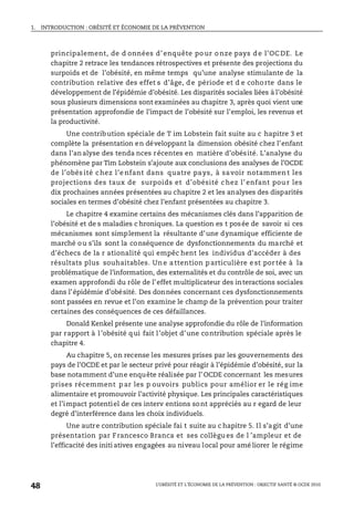 1. INTRODUCTION : OBÉSITÉ ET ÉCONOMIE DE LA PRÉVENTION
L’OBÉSITÉ ET L’ÉCONOMIE DE LA PRÉVENTION : OBJECTIF SANTÉ © OCDE 2010
48
principalement, de d onnées d’ enquête po ur o nze pays d e l’OC DE. Le
chapitre 2 retrace les tendances rétrospectives et présente des projections du
surpoids et de l’obésité, en même temps qu’une analyse stimulante de la
contribution relative des effet s d’âge, de période et d e cohorte dans le
développement de l’épidémie d’obésité. Les disparités sociales liées à l’obésité
sous plusieurs dimensions sont examinées au chapitre 3, après quoi vient une
présentation approfondie de l’impact de l’obésité sur l’emploi, les revenus et
la productivité.
Une contribution spéciale de T im Lobstein fait suite au c hapitre 3 et
complète la présentation en développant la dimension obésité chez l’enfant
dans l’analyse des tenda nces récentes en matière d’obésité. L’analyse du
phénomène par Tim Lobstein s’ajoute aux conclusions des analyses de l’OCDE
de l’obés ité chez l’e nfant dans quatre pays, à savoir notammen t les
projections des taux de surpoids et d’obésité chez l’ enfant pou r les
dix prochaines années présentées au chapitre 2 et les analyses des disparités
sociales en termes d’obésité chez l’enfant présentées au chapitre 3.
Le chapitre 4 examine certains des mécanismes clés dans l’apparition de
l’obésité et de s maladies c hroniques. La question es t posée de savoir si ces
mécanismes sont simplement la résultante d’une dynamique efficiente de
marché ou s’ils sont la conséquence de dysfonctionnements du marché et
d’échecs de la r ationalité qui empêc hent les individus d’accéder à des
résultats plus souhaitables. Un e a ttention p articulière e st por tée à la
problématique de l’information, des externalités et du contrôle de soi, avec un
examen approfondi du rôle de l’effet multiplicateur des interactions sociales
dans l’épidémie d’obésité. Des données concernant ces dysfonctionnements
sont passées en revue et l’on examine le champ de la prévention pour traiter
certaines des conséquences de ces défaillances.
Donald Kenkel présente une analyse approfondie du rôle de l’information
par rapport à l’obésité qui fait l’objet d’une contribution spéciale après le
chapitre 4.
Au chapitre 5, on recense les mesures prises par les gouvernements des
pays de l’OCDE et par le secteur privé pour réagir à l’épidémie d’obésité, sur la
base notamment d’une enquête réalisée par l’ OCDE concernant les mesures
prises récemment p ar les p ouvoirs publics pour amélior er le rég ime
alimentaire et promouvoir l’activité physique. Les principales caractéristiques
et l’impact potentiel de ces interv entions sont appréciés au r egard de leur
degré d’interférence dans les choix individuels.
Une autre contribution spéciale fai t suite au c hapitre 5. Il s’agit d’une
présentation par Francesco Branca et ses collègu es de l ’ampleur et de
l’efficacité des initi atives engagées au niveau local pour amé liorer le régime
 