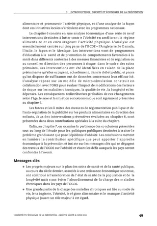 1. INTRODUCTION : OBÉSITÉ ET ÉCONOMIE DE LA PRÉVENTION
L’OBÉSITÉ ET L’ÉCONOMIE DE LA PRÉVENTION : OBJECTIF SANTÉ © OCDE 2010
49
alimentaire et promouvoir l’activité physique, et d’une analyse de la façon
dont ces initiatives locales s’articulent avec les programmes nationaux.
Le chapitre 6 consiste en une analyse économique d’une série de ne uf
interventions destinées à lutter contr e l’obésité en améliorant le régime
alimentaire et en enco urageant l’ activité ph ysique. L’analyse est
essentiellement centrée sur cinq pa ys de l’OCDE – l’A ngleterre, le C anada,
l’Italie, le Japon et le Mexique. Les interventions vont de programmes
d’éducation à la santé et de pr omotion de comportements favorables à la
santé dans différents contextes à des mesures financières et de régulation ou
au conseil en d irection des personnes à risque dans le cadr e des soins
primaires. Ces interv entions ont été identi fiées en r aison de l a place
prééminente qu’elles occupent, actuellement, dans le d ébat public, et parce
qu’on dispose de suffisamm ent de do nnées concernant leur efficac ité.
L’analyse repose sur un mo dèle de m icro-simulation construit e n
collaboration avec l’OMS pour évaluer l’impact de modifications des facteurs
de risque sur les maladies c hroniques, la qualité de vie , la l ongévité et les
dépenses. Les conséquences redistributives probables de ces changements
selon l’âge, le sexe et la situation socioéconomique sont également présentées
au chapitre 6.
Les forces et les li mites des mesures de réglementation pub lique et de
l’auto-régulation de la publicité sur les produits alimentaires en direction des
enfants, deux des interventions préventives évaluées au chapitre 6, sont
présentées dans deux contributions spéciales à la suite du chapitre.
Enfin, au chapitre 7, on examine la pertinence des co nclusions présentées
tout au long de l’étude pour les politiques publiques destinées à tr aiter le
problème grandissant que pose l’épidémie d’obésité. Les conclusions mettent
en l umière l a c ontribution spé cifique que peut apporter l’approche
économique à la prévention et insiste sur les messages clés qui se dégagent
des travaux de l’OCDE sur l’obésité et visant les défis auxquels les pays seront
confrontés à l’avenir.
Messages clés
● Les progrès majeurs sur le plan des soins de santé et de la santé publique,
au cours du siècle dernier, associés à une croissance économique soutenue,
ont contribué à l’amélioration de l’ état de sa nté de la population et de la
longévité mais s ans éviter l’alourdissement de la charge des maladies
chroniques dans les pays de l’OCDE.
● Une grande partie de la charge des maladies chroniques est liée au mode de
vie, le ta bagisme, l’obésité, le ré gime alimentaire et le manque d’activité
physique jouant un rôle majeur à cet égard.
 