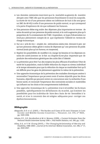 1. INTRODUCTION : OBÉSITÉ ET ÉCONOMIE DE LA PRÉVENTION
L’OBÉSITÉ ET L’ÉCONOMIE DE LA PRÉVENTION : OBJECTIF SANTÉ © OCDE 2010
50
● Les données existantes mon trent qu e la mortalité au gmente de manière
abrupte avec l’IMC dès que les personnes franchissent le seuil du surpoids.
La durée de vie d’une personne obèse est inférieure de huit à dix ans (pour
un IMC de 40-45) à celle d’une personne de poids normal, ce qui correspond
à la perte d’espérance de vie que subissent les fumeurs.
● Une personne obèse eng endre des dépenses plus importantes en termes de
soins de santé qu’une personne de poids normal, et le coût augmente plus qu’à
proportion de l’a ccroissement de l’I MC. Cependant, ce type d’observation ne
rend pas pleinement compte de ce que représente l’obésité en termes de
charge économique.
● Sur un c ycle de vie c omplet, les estimations exista ntes donnent à pen ser
qu’une personne obèse génère moins de dépenses qu’ une personne de poids
normal (mais plus qu’un fumeur, en moyenne).
● Repérer les possibilités de modifier à la marge les besoins et l es dépenses en
soins de s anté (comme on le fait au chapitre 6) est plus important que de
produire des estimations génériques des coûts liés à l’obésité.
● La prévention peut être l’un des moyens les plus efficaces d’améliorer l’état de
santé de la population, mais la faible réduction du risque au niveau individuel
et le temps nécessaire pour que la réduction du risque se matérialise font qu’il
est difficile pour les gens de pleinement apprécier la valeur de la prévention.
● Une approche économique de la prévention des maladies chroniques amène à
reconnaître l’importance que pe uvent avoir d’autres objectifs pour les êtres
humains, objectifs qui peuvent entrer en concurrence avec la recherche d’une
bonne santé, et reconnaît l’importance des contraintes sociales et matérielles
qui influent sur les choix et les comportements individuels.
● Une approche économique de l a prévention vise à id entifier les facteurs
possibles, spécifiquement le s dé faillances du m arché, qui li mitent les
possibilités pour les individus de faire des c hoix de vie favorables à la
santé, et vi se à concevoir des str atégies adéquates pour corriger ces
dysfonctionnements.
Bibliographie
Abegunde, D.O. et al. (2007), « The Burden and Costs of Ch ronic Diseases in Low-
Income and Mid dle-Income C ountries », TheLancet, v ol. 370, n o 9603,
pp. 1929-1938.
Adams, P.F., G.E. Hendershot et M .A. Marano (1999), « Current Estimates from the
National Health Interview Survey 1996 », Vital Health Statistics, vol. 200, pp. 1-203.
Alley, D.E. et V.W. Ch ang (2007), « The Chang ing Relationship of Obe sity and
Disability, 1988-2004 », Journal of the American Medical Association, vol. 298, no
17,
pp. 2020-2027.
 