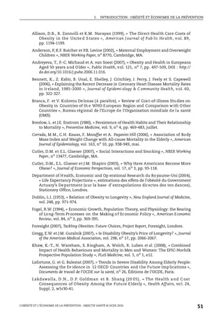 1. INTRODUCTION : OBÉSITÉ ET ÉCONOMIE DE LA PRÉVENTION
L’OBÉSITÉ ET L’ÉCONOMIE DE LA PRÉVENTION : OBJECTIF SANTÉ © OCDE 2010
51
Allison, D.B., R. Zannolli et K.M. Narayan (1999), « The Direct Health Care Costs of
Obesity in the Unite d S tates », American J ournal of Pub lic He alth, v ol. 89,
pp. 1194-1199.
Anderson, P, K.F. Butcher et P.B. Levine (2002), « Maternal Employment and Overweight
Children », NBER Working Paper, no
8770, Cambridge, MA.
Andreyeva, T., P.-C. Michaud et A. van Soest (2007), « Obesity and Health in Europeans
Aged 50 years and Older », Public Health, vol. 121, no 7, pp. 497-509, DOI : http://
dx.doi.org/10.1016/j.puhe.2006.11.016.
Bennett, K., Z. Kabir, B. Unal, E. Shelley, J. Critchley, I. Perry, J. Feely et S. Capewell
(2006), « Explaining the Recent Decrease in Coronary Heart Disease Mortality Rates
in Ireland, 1985-2000 », Journal of Epidemi ology & C ommunity Health, vol. 60,
pp. 322-327.
Branca, F. et V. Kolovou Delonas (à paraître), « Review of Cost-of-illness Studies on
Obesity in Countries of th e WHO European Region and Comparison with Other
Countries », Bureau régional de l’Europe de l’Organisation mondiale de la santé
(OMS).
Breslow, L. et J.E. Enstrom (1980), « Persistence of Health Habits and Their Relationship
to Mortality », Preventive Medicine, vol. 9, no
4, pp. 469-483, juillet.
Corrada, M.M., C.H. Kawas, F. Mozaffar et A. Paganini-Hill (2006), « Association of Body
Mass Index and Weight Change with All-cause Mortality in the Elderly », American
Journal of Epidemiology, vol. 163, no
10, pp. 938-949, mai.
Cutler, D.M. et E.L. Glaeser (2007), « Social Interactions and Smoking », NBER Working
Paper, no
13477, Cambridge, MA.
Cutler, D.M., E.L. Glaeser et J.M. Shapiro (2003), « Why Have Americans Become More
Obese? », Journal of Economic Perspectives, vol. 17, no 3, pp. 93-118.
Department of H ealth, Economic and Op erational Research du Ro yaume-Uni (2004),
« Life Expectancy Projections », estimations des effets de l’obésité du Government
Actuary’s Department (sur la base d’extrapolations directes des ten dances),
Stationery Office, Londres.
Dublin, L.I. (1953), « Relation of Obesity to Longevity », New England Journal of Medicine,
vol. 248, pp. 971-974.
Fogel, R.W. (1994), « Economic Growth, Population Theory, and Physiology: the Bearing
of Long-Term Processes on the Making of Economic Policy », American Economic
Review, vol. 84, no
3, pp. 369-395.
Foresight (2007), Tackling Obesities: Future Choices, Project Report, Foresight, Londres.
Gregg, E.W. et J.M. Guralnik (2007), « Is Disability Obesity’s Price of Longevity? », Journal
of the American Medical Association, vol. 298, no
17, pp. 2066-2067.
Khaw, K.-T., N. Wareham, S. Bingham, A. Welch, R. Luben et al. (2008), « Combined
Impact of Health Behaviours and Mortality in Men and Women: The EPIC-Norfolk
Prospective Population Study », PLoS Medicine, vol. 5, no
1, e12.
Lafortune, G. et G. Balestat (2007), « Trends in Severe Disability Among Elderly People:
Assessing the Ev idence in 12 OECD Countries and the Future Implications »,
Documents de travail de l’OCDE sur la santé, no
26, Éditions de l’OCDE, Paris.
Lakdawalla, D.N., D.P. Goldman et B . Shang (20 05), « The Health a nd C ost
Consequences of Obesity Among the Future Elderly », Health Affairs, vo l. 24,
Suppl. 2, w5r30-41.
 