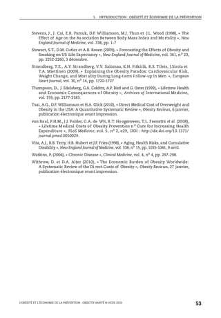 1. INTRODUCTION : OBÉSITÉ ET ÉCONOMIE DE LA PRÉVENTION
L’OBÉSITÉ ET L’ÉCONOMIE DE LA PRÉVENTION : OBJECTIF SANTÉ © OCDE 2010
53
Stevens, J., J. Cai, E.R. Pamuk, D.F. Williamson, M.J. Thun et J.L. Wood (1998), « The
Effect of Age on the As sociation Between Body Mass Index and Mo rtality », New
England Journal of Medicine, vol. 338, pp. 1-7
Stewart, S.T., D.M. Cutler et A.B. Rosen (2009), « Forecasting the Effects of Obesity and
Smoking on US Life Expectancy », New England Journal of Medicine, vol. 361, no
23,
pp. 2252-2260, 3 décembre.
Strandberg, T.E., A.Y. Strandberg, V.V. Salomaa, K.H. Pitkä lä, R.S. Tilvis, J.Sirola et
T.A. Miettinen (2009), « Explaining the Obesity Paradox: Cardiovascular Risk,
Weight Change, and Mort ality During Long-t erm Follow-up in Men », European
Heart Journal, vol. 30, no
14, pp. 1720-1727
Thompson, D., J. Edelsberg, G.A. Colditz, A.P. Bird and G. Oster (1999), « Lifetime Health
and Economic Consequences o f Obesity », Archives of International Medicine,
vol. 159, pp. 2177-2183.
Tsai, A.G., D.F. Williamson et H.A. Glick (2010), « Direct Medical Cost of Overweight and
Obesity in the USA: A Quantitative Systematic Review », Obesity Reviews, 6 janvier,
publication électronique avant impression.
van Baal, P.H.M., J.J. Polder, G.A. de Wit, R.T. Hoogenveen, T.L. Feenstra et al. (2008),
« Lifetime Medical Costs of Obesity Prevention no
Cure for Increasing Health
Expenditure », PLoS Medicine, vol. 5, no 2, e29, DOI : http://dx.doi.org/10.1371/
journal.pmed.0050029.
Vita, A.J., R.B. Terry, H.B. Hubert et J.F. Fries (1998), « Aging, Health Risks, and Cumulative
Disability », New England Journal of Medicine, vol. 338, no
15, pp. 1035-1041, 9 avril.
Watkins, P. (2004), « Chronic Disease », Clinical Medicine, vol. 4, no
4, pp. 297-298.
Withrow, D. et D.A. Alter (2010), « The Economic Burden of Obesity Worldwide:
A Systematic Review of the Di rect Costs of Obesity », Obesity Reviews, 27 janvier,
publication électronique avant impression.
 