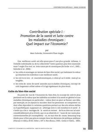 CONTRIBUTION SPÉCIALE I : MARC SUHRCKE
L’OBÉSITÉ ET L’ÉCONOMIE DE LA PRÉVENTION : OBJECTIF SANTÉ © OCDE 2010
55
ANNEXE 1.A1
Contribution spéciale I :
Promotion de la santé et lutte contre
les maladies chroniques :
Quel impact sur l’économie?
par
Marc Suhrcke, Université d’East Anglia
Une meilleure s anté est-elle synon yme d’ une plu s g rande richesse, à
l’échelle individuelle ou de la collectivité? Cette question peut être examinée
sous l’ angle d’au moi ns trois conce pts éc onomiques (Su hrcke et a l., 2005 ;
Suhrcke et al., 2006) :
● les coûts et avantages en termes de bien-être social, qui traduisent la valeur
qu’attachent les individus à une meilleure santé;
● les coû ts m icro- et macroéconomiques, n otion pl us li mitée mais pl us
tangible;
● les coûts de soins de santé associés aux m aladies chroniques, concept de
coût largement utilisé même s’il s’agit également du plus étroit.
Coûts du bien-être social
Du point de vue de l’économie du bien-être, le concept de coût le plus
pertinent est la valeur que les individus accordent à la santé en général et aux
maladies chroniques en particulier – valeur dont on peut se former une idée,
par exemple, en an alysant la manière dont les personnes se comportent ou
dont elles répondent à certaines questions portant sur des situ ations réelles
ou hypothétiques supposant un arbitrage entr e c oût monétai re et santé . Il
s’avère qu e les a vantages de la santé en termes de bi en-être soc ial sont
considérablement pl us él evés que ce ux observés à l ’aune de me sures plus
conventionnelles (et incomplètes) – et, en tout état de cause, beaucoup trop
élevés pour n’être pas pris en compte dans les décisions de politique publique
(Viscusi e t Ald y, 20 03; Ushe r, 197 3; Nor dhaus, 2 003; Costa e t Kahn, 2003;
Contribution spéciale I : Marc Suhrcke
 