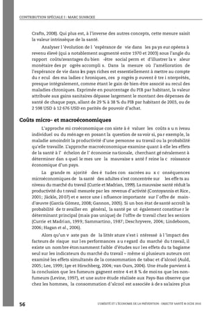 CONTRIBUTION SPÉCIALE I : MARC SUHRCKE
L’OBÉSITÉ ET L’ÉCONOMIE DE LA PRÉVENTION : OBJECTIF SANTÉ © OCDE 2010
56
Crafts, 2008). Qui plus est, à l’inverse des autres concepts, cette mesure saisit
la valeur intrinsèque de la santé.
Analyser l ’évolution de l ’espérance de vie dans les pa ys eur opéens à
revenu élevé (qui a notablement augmenté entre 1970 et 2003) sous l’angle du
rapport coûts/avantages du bien -être social perm et d’illustrer la v aleur
monétaire des pr ogrès accompli s. Dans la mesure où l’amélioration de
l’espérance de vie dans les pays riches est essentiellement à mettre au compte
du r ecul des ma ladies c hroniques, ces p rogrès p euvent ê tre i nterprétés,
presque intégralement, comme étant le gain de bien-être associé au recul des
maladies chroniques. Exprimée en pourcentage du PIB par habitant, la valeur
attribuée aux gains sanitaires dépasse largement le montant des dépenses de
santé de chaque pays, allant de 29 % à 38 % du PIB par habitant de 2003, ou de
2 598 USD à 12 676 USD en parités de pouvoir d’achat.
Coûts micro- et macroéconomiques
L'approche mi croéconomique con siste à é valuer les coûts a u n iveau
individuel ou du ménage en posant la question de savoir si, pa r exemple, la
maladie amoindrit la productivité d'une personne au travail ou la probabilité
qu'elle travaille. L’approche macroéconomique examine quant à elle les effets
de la santé à l’ échelon de l’ économie na tionale, cherchant gé néralement à
déterminer dan s quel le mes ure la mauvaise s anté f reine la c roissance
économique d’un pays.
La grande m ajorité des é tudes con sacrées au x c onséquences
microéconomiques de la santé des adultes s’est concentrée sur les effe ts au
niveau du marché du travail (Currie et Madrian, 1999). La mauvaise santé réduit la
productivité du t ravail mesurée par les revenus d’activité (Contoyannis et Rice ,
2001; Jäckle, 20 07) et e xerce une i nfluence importante sur l’ offre de main-
d’œuvre (García Gómez, 2008; Gannon, 2005). Si un bon état desanté accroît la
probabilité de tr availler en général, la santé pe ut également constitue r le
déterminant principal (mais pas unique) de l’offre de travail chez les seniors
(Currie et Madrian, 1999; Sammartino, 1987; Deschryvere, 2004; Lindeboom,
2006; Hagan et al., 2006).
Alors qu’un v aste pan de la littér ature s’est i ntéressé à l ’impact des
facteurs de risque sur l es performances a u r egard du marché du t ravail, il
existe un nombre étonnamment faible d’études sur les effets du ta bagisme
seul sur les indicateurs du marché du travail – même si plusieurs auteurs ont
examiné les effets simultanés de la consommation de tabac et d’alcool (Auld,
2005; Lee, 1999; Lye et Hirschberg, 2004; van Ours, 2004). Une étude parvient à
la conclusion que les fumeurs gagnent entre 4 et 8 % de moi ns que les non-
fumeurs (Levine, 1997), et une autre étude réalisée aux Pays-Bas observe que
chez les hommes, la consommation d'alcool est associée à de s salaires plus
 