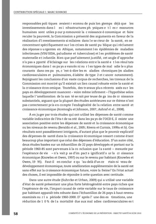 CONTRIBUTION SPÉCIALE I : MARC SUHRCKE
L’OBÉSITÉ ET L’ÉCONOMIE DE LA PRÉVENTION : OBJECTIF SANTÉ © OCDE 2010
58
responsables poli tiques avaient r econnu de puis lon gtemps déjà que les
investissements dans l es i nfrastructures ph ysiques e t l es r essources
humaines sont utiles p our p romouvoir la c roissance é conomique et faire
reculer la pauvreté, la Commission a présenté des arguments en faveur de la
réalisation d’i nvestissements si milaires dans l e se cteur de la santé, en se
concentrant spécifiquement sur les crises de santé pu blique qui réclament
des réponse s u rgentes en Afrique, notamment l es épidémies de maladies
infectieuses (VIH/SIDA, paludisme et tuberculose) et l es problèmes de santé
maternelle et infantile. Bien que parf aitement justifié, cet angle d’approche
n’a pas a pporté d’éclairage sur les r elations entr e la santé e t l es résul tats
économiques dans l es pa ys a vancés ni su r l es types de mal adie le s plus
courants dans ces pa ys, c ’est-à-dire les m aladies chroniques (m aladies
cardiovasculaires et pulmonaires, d iabète de type 2 et c ancer notamment).
Rejoignant les conclusions d’un vaste corpus de recherches, les travaux de la
Commission ont montré qu’il existait un lien causal robuste entre la santé et
la cr oissance écon omique. Toutefois, des tr avaux plu s récents axés su r les
pays en développement nuancent – voire même infirment – l’hypothèse selon
laquelle l ’amélioration de la san té se rait por teuse de ga ins de cr oissance
substantiels, arguant que la plupart des études antérieures sur ce thème n’ont
pas correctement pris en compte l’endogénéité de la relation entre santé et
croissance économique (Acemoglu et Johnson, 2007; Ashraf et al., 2008).
À en juger par trois études qui ont utilisé les dépenses de santé comme
variable indicatrice de l’éta t de sa nté dans les pa ys de l’OCD E, il existe une
association positive entre les dépenses de santé et la croissance économique
ou les niveaux de revenu (Beraldo et al., 2005; Rivera et Currais, 1999a et b). Ces
résultats sont passablement intrigants, d’autant plus que le pouvoir explicatif
des dépenses de santé dans la croissance économique ressort comme étant
beaucoup plus important que celui des dépenses d'éducation. D’un autre côté,
deux études basées sur un échantillon de 22 pays développés et portant sur la
période 1960-85 sont parvenues à la co nclusion que la santé – mesurée par
l’espérance de vie – n’a vait p as d’im pact s ignificatif s ur la cr oissance
économique (Knowles et Owen, 1997) ou sur le revenu par habitant (Knowles et
Owen, 19 95). Faut-il en conclur e qu ’au-delà d’un ce rtain ni veau de
développement économique, toute amélioration supplémentaire de la santé est
sans effet sur la croissance économique future, voire la freine? En l'état actuel
des choses, il est impossible de répondre à cette question avec certitude.
Dans une autre étude (Suhrcke et Urban, 2009) qui a utilisé une variable
d’état de santé présentant une plus forte hétérogénéité entre pays riches que
l’espérance de vie, l’impact causal de cette variable sur le taux de croissance
par habitant apparaît très robuste dans l’échantillon de 26 pays à haut revenu
examinés su r l a période 1960-2000. D’ après l’ une des es timations, une
réduction de 1 0 % de l a mortalité due aux mal adies cardiovasculaires es t
 