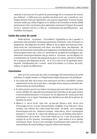 CONTRIBUTION SPÉCIALE I : MARC SUHRCKE
L’OBÉSITÉ ET L’ÉCONOMIE DE LA PRÉVENTION : OBJECTIF SANTÉ © OCDE 2010
59
associée à une hau sse d’un point de pourcentage de la croissance du revenu
par habitant – c hiffre qui p eut paraître mo deste ma is qui, c umulé sur une
longue période, finit par représenter une somme importante. D’autres études
récentes telles que celles d’Aghion et al. (2010) et de Cervellati et Sunde (2009)
parviennent à des conclusions plus optimistes concernant l’impact de la santé
sur la cr oissance mê me s i e lles ne s’intéressent pas spécifiquement aux
maladies chroniques.
Coûts des soins de santé
Nulle donnée ne permet d’accréditer l ’hypothèse se lon l aquelle l a
prévention des maladies chroniques permettra d’atténuer, voire d’enrayer, la
progression des dépenses de santé . Même si les progrès sanitaires peuvent,
dans certai nes circonstances, entr aîner une dimin ution des dépenses de
santé, ces économies éventuelles sont largement contrebalancées par d’autres
facteurs génér ateurs de c oûts, en particulier le pr ogrès tec hnologique, qui
exerceront immanqua blement une pr ession à la hausse sur les dépens es.
L’amélioration de la santé des populations peut, au mieux, ralentir le rythme
de cr oissance des dépenses de san té. D ’un a utre cô té, l’h ypothèse selon
laquelle l’amélioration de l a santé serait el le-même u n f acteur de coûts
majeur n’a guère de défenseurs.
Conclusion
Bien qu’il ne couvre pas les coûts et avantages des interventions de santé
publique, ce rapide examen a d’importantes implications pour les politiques :
● Les coûts esti més de la mauv aise santé peuv ent êtr e c onsidérés comme
représentant la lim ite h aute des a vantages écono miques p otentiels des
interventions de santé publique.
● En démontrant que les ma ladies chroniques peuvent réduire le bien-être
social, affaiblir les capacités économiques des individus et des pays entiers
et (éventuellement) peser à la hausse sur les dépenses de santé, peut-être
parviendra-t-on à capter l’attention des décideurs au-delà de la sph ère du
système de santé.
● Même s’ il est ut ile de mon trer qu’une me illeure s anté est so urce
d’avantages mi cro- et macr oéconomiques tangibles et qu’ elle peu t, dans
certains cas, r éduire les c oûts f uturs des soins de santé, ces a vantages
économiques sont mo destes en compar aison des g ains é conomiques
mesurés à l’ aune de la v aleur mo nétaire qu e le s in dividus attac hent à
l'amélioration de la santé. C’est cette valeur qu’il y a lieu de prendre en
compte da ns l’év aluation économique de la prév ention d es m aladies
chroniques, faute de qu oi les avantages économiques réel s associ és aux
interventions de santé publique risquent d’être sous-évalués.
 