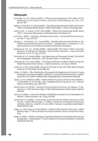 CONTRIBUTION SPÉCIALE I : MARC SUHRCKE
L’OBÉSITÉ ET L’ÉCONOMIE DE LA PRÉVENTION : OBJECTIF SANTÉ © OCDE 2010
60
Bibliographie
Acemoglu, D. et S. Johnson (2007), « Disease and Development: The Effect of Life
Expectancy on Ec onomic Growth », Journal of P olitical Economy, vol. 115, no 6,
pp. 925-985.
Aghion, P., Howitt, P. et F. Murtin (2010), « The Relationship Between Health and Growth:
When Lucas Meets Nelson-Phelps », NBER Working Paper, no
15813, Cambridge, MA.
Ashraf, Q.H., A. Lester et D.N. Weil (2008), « When Does Improving Health Raise
GDP? », Economics Department, Université Brown, Providence, RI.
Auld, M.C. (2005), « Smoking, Drinking and Income », Journal of Human Re sources,
vol. 40, no
2, pp. 505-518.
Beraldo, S., D. Montolio et G . Turati (2005), « Healthy, Educated and Wealthy: Is the
Welfare State Really Harmful for Growth? », Working Paper in Economics, no
127,
Espai de Recerca en Economia, Université de Barcelone, Barcelone.
Burkhauser, R.V. et J. Cawley (2008), « Beyond BMI: The Value of More Accurate
Measures of Fatness and Obesity in Social Science Research », Journal of H ealth
Economics, vol. 27, no 2, pp. 519-529.
Cervellati, M. et U. Sunde (2009), « Life Expectancy and Economic Growth: The Role of
the Demographic Transition », IZA Discussion Paper, no
4160, Bonn.
Contoyannis, P. et N. Rice (2001), « The Impact of Health on Wages: Evidence from the
British Household Panel Survey », Empirical Economics, vol. 26, pp. 599-622.
Costa, D.L. et M .E. Kahn (2003), Changes in t he Value of Life, 1940-1980, Massachusetts
Institute of Technology, Cambridge, MA.
Crafts, N. (2005), « The Contribution of Increased Life Expectancy to Growth of Living
Standards in the United Kingdom, 1870-2001 », London School of Economics, Londres,
consulté le 5 mai 2008 à l’adresse http://wpeg.group.shef.ac.uk/documents/crafts.pdf.
Currie, J. et B.C. Madrian (1999), « Health, Health Insurance and the Labour Market »,
O. Ashenfelter et D. Card (dir. pub.), Handbook of La bour Economics, vol. 3. Elsevier
Science, Amsterdam, pp. 3309-3415.
Deschryvere, M. (20 04), « Health and Re tirement De cisions: An Update o f the
Literature », ETLA Discussion Paper, no
932, Elinkeinoelämän Tutkimuslaitos (ETLA),
Helsinki.
Gannon, B. (2005), « A Dynamic Analysis of Disability and Labour Force Participation in
Ireland », Health Economics, vol. 14, pp. 925-938.
García Gómez, P. (2008), « Institutions, Health Shocks and Labour Outcomes across
Europe », FEDEA Working Paper, no
2008-01, Fundación de Estudios de Economia
Aplicada, Madrid, consulté le 6 mai 2008 à l’ adresse www.fedea.es/pub/Papers/
2008/dt2008-01.pdf.
Hagan, R., A.M. Jones et N. Rice (20 06), « Health and Re tirement in Eur ope », HEDG
Working Paper, no
06/10, Health Economics Research Centre, Université d’York,
York.
Jäckle, R. (2007), « Health and Wages: Panel Data Estimates Considering Selection and
Endogeneity », Working Paper, no
43, Ifo Institute for Economic Research, Université
de Munich, Munich.
 