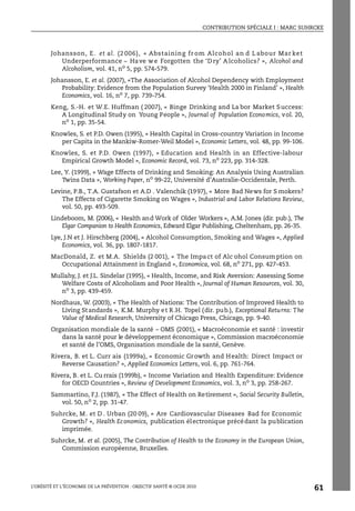 CONTRIBUTION SPÉCIALE I : MARC SUHRCKE
L’OBÉSITÉ ET L’ÉCONOMIE DE LA PRÉVENTION : OBJECTIF SANTÉ © OCDE 2010
61
Johansson, E. et al. (2 006), « Abstaining fr om Alcohol an d L abour Mar ket
Underperformance – Have we Forgotten the ‘D ry’ A lcoholics? », Alcohol and
Alcoholism, vol. 41, no
5, pp. 574-579.
Johansson, E. et al. (2007), «The Association of Alcohol Dependency with Employment
Probability: Evidence from the Population Survey ‘Health 2000 in Finland’ », Health
Economics, vol. 16, no 7, pp. 739-754.
Keng, S.-H. et W.E. Huffman ( 2007), « Binge Drinking and La bor Market Success:
A Longitudinal Study on Young People », Journal of Population Economics, vol. 20,
no 1, pp. 35-54.
Knowles, S. et P.D. Owen (1995), « Health Capital in Cross-country Variation in Income
per Capita in the Mankiw-Romer-Weil Model », Economic Letters, vol. 48, pp. 99-106.
Knowles, S. et P.D. Owen (1997), « Education and Health in an Effective-labour
Empirical Growth Model », Economic Record, vol. 73, no
223, pp. 314-328.
Lee, Y. (1999), « Wage Effects of Drinking and Smoking: An Analysis Using Australian
Twins Data », Working Paper, no 99-22, Université d’Australie-Occidentale, Perth.
Levine, P.B., T.A. Gustafson et A.D . Valenchik (1997), « More Bad News for S mokers?
The Effects of Cigarette Smoking on Wages », Industrial and Labor Relations Review,
vol. 50, pp. 493-509.
Lindeboom, M. (2006), « Health and Work of Older Workers », A.M. Jones (dir. pub.), The
Elgar Companion to Health Economics, Edward Elgar Publishing, Cheltenham, pp. 26-35.
Lye, J.N et J. Hirschberg (2004), « Alcohol Consumption, Smoking and Wages », Applied
Economics, vol. 36, pp. 1807-1817.
MacDonald, Z. et M.A. Shields (2 001), « The Impact of Alc ohol Consumption on
Occupational Attainment in England », Economica, vol. 68, no
271, pp. 427-453.
Mullahy, J. et J.L. Sindelar (1995), « Health, Income, and Risk Aversion: Assessing Some
Welfare Costs of Alcoholism and Poor Health », Journal of Human Resources, vol. 30,
no
3, pp. 439-459.
Nordhaus, W. (2003), « The Health of Nations: The Contribution of Improved Health to
Living Standards », K.M. Murphy et R.H. Topel (dir. pub.), Exceptional Returns: The
Value of Medical Research, University of Chicago Press, Chicago, pp. 9-40.
Organisation mondiale de la santé – OMS (2001), « Macroéconomie et santé : investir
dans la santé pour le développement économique », Commission macroéconomie
et santé de l’OMS, Organisation mondiale de la santé, Genève.
Rivera, B. et L. Curr ais (1999a), « Economic Growth and Health: Direct Impact or
Reverse Causation? », Applied Economics Letters, vol. 6, pp. 761-764.
Rivera, B. et L. Cu rrais (1999b), « Income Variation and Health Expenditure: Evidence
for OECD Countries », Review of Development Economics, vol. 3, no 3, pp. 258-267.
Sammartino, F.J. (1987), « The Effect of Health on Retirement », Social Security Bulletin,
vol. 50, no
2, pp. 31-47.
Suhrcke, M. et D . Urban (20 09), « Are Cardiovascular Diseases Bad for Economic
Growth? », Health Economics, publication électronique précédant la publication
imprimée.
Suhrcke, M. et al. (2005), The Contribution of Health to the Economy in the European Union,
Commission européenne, Bruxelles.
 