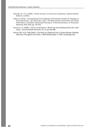 CONTRIBUTION SPÉCIALE I : MARC SUHRCKE
L’OBÉSITÉ ET L’ÉCONOMIE DE LA PRÉVENTION : OBJECTIF SANTÉ © OCDE 2010
62
Suhrcke, M . et al. (2006), Chronic Disease: An Econo mic Perspective, Oxford Health
Alliance, Londres.
Usher, D. (1973), « An Imputation to the Measure of Economic Growth for Changes in
Life Expectancy », M. Moss (dir. pub.), The Measurement of Economic and Social
Performance, Columbia University Press pour le National Bureau of Economic
Research, New York, pp. 193-226.
van Ours, J.C. (2004), « A Pint a D ay Raises a Man’s Pay; But Smoking Blows that Gain
Away », Journal of Health Economics, vol. 23, pp. 863-886.
Viscusi, W.K. et J.E. Aldy (2003), « The Value of a Statistical Life: A Critical Review of Market
Estimates Throughout the World », NBER Working Paper, no
9487, Cambridge, MA.
 