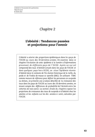 L’obésité et l’économie de la prévention
Objectif santé
© OCDE 2010
63
Chapitre 2
L’obésité : Tendances passées
et projections pour l’avenir
L’obésité a atteint des proportions épidémiques dans le s pays de
l’OCDE au cours des 30 dernières années. On examine dans ce
chapitre l’évolution de cette épidémie à la lumière d’informations
provenant de d ifférents pa ys de l ’OCDE. A près un sur vol
comparatif des taux d’obésité actuels dans les pays de l’OCDE et
dans quelques pays hors OCDE, on situe l’épidémie récente
d’obésité dans le contexte de l’év olution historique de la taille, du
poids et de l’indice de masse co rporelle (IMC). En utilisant l’IMC
comme mesure de référence pour définir les personnes en surpoids
ou obèses, on présente une a nalyse détaillée de la croissance des
taux dans les pays de l’OCDE au cours des 30 dernières années, en
tenant compte des différences de probabilité de l’ob ésité entre les
cohortes de nais sance. La section finale du chapitre expose les
projections de croissance des taux de surpoids et d’obésité chez les
adultes et les enfants sur les dix années à venir, calculées par
l’OCDE.
 