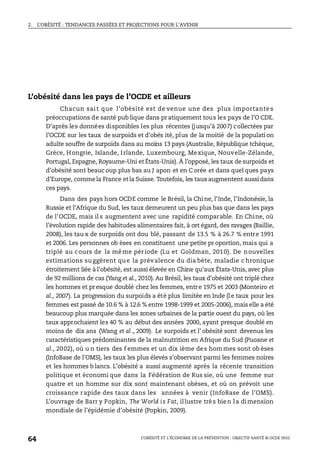 2. L’OBÉSITÉ : TENDANCES PASSÉES ET PROJECTIONS POUR L’AVENIR
L’OBÉSITÉ ET L’ÉCONOMIE DE LA PRÉVENTION : OBJECTIF SANTÉ © OCDE 2010
64
L’obésité dans les pays de l’OCDE et ailleurs
Chacun sait que l’obésité est de venue une des plus importantes
préoccupations de santé pub lique dans pr atiquement tous les pays de l’O CDE.
D’après les données disponibles les plus récentes (jusqu’à 2007) collectées par
l’OCDE sur les taux de surpoids et d’obés ité, plus de la moitié de la populati on
adulte souffre de surpoids dans au moins 13 pays (Australie, République tchèque,
Grèce, Hongrie, Islande, Irlande, Luxembourg, Mexique, Nouvelle-Zélande,
Portugal, Espagne, Royaume-Uni et États-Unis). À l’opposé, les taux de surpoids et
d’obésité sont beauc oup plus bas au J apon et en C orée et dans quel ques pays
d’Europe, commela France etla Suisse. Toutefois, les tauxaugmentent aussidans
ces pays.
Dans des pays hors OCDE comme le Brésil, la Chine, l’Inde, l’Indonésie, la
Russie et l’Afrique du Sud, les taux demeurent un peu plus bas que dans les pays
de l’OCDE, mais il s augmentent avec une rapidité comparable. En Chine, où
l’évolution rapide des habitudes alimentaires fait, à cet égard, des ravages (Baillie,
2008), les tau x de surpoids ont dou blé, passant de 13.5 % à 26.7 % entre 1991
et 2006. Les personnes ob èses en constituent une petite pr oportion, mais qui a
triplé au cours de la même période (Lu et Goldman, 2010). De nouvelles
estimations suggèrent que la prévalence du dia bète, maladie c hronique
étroitement liée à l’obésité, est aussi élevée en Chine qu’aux États-Unis, avec plus
de 92 millions de cas (Yang et al., 2010). Au Brésil, les taux d’obésité ont triplé chez
les hommes et presque doublé chez les femmes, entre 1975 et 2003 (Monteiro et
al., 2007). La progression du surpoids a été plus limitée en Inde (l e taux pour les
femmes est passé de 10.6 % à 12.6 % entre 1998-1999 et 2005-2006), mais elle a été
beaucoup plus marquée dans les zones urbaines de la partie ouest du pays, où les
taux approchaient les 40 % au début des années 2000, ayant presque doublé en
moins de dix ans (Wang et al., 2009). Le surpoids et l’ obésité sont devenus les
caractéristiques prédominantes de la malnutrition en Afrique du Sud (Puoane et
al., 2002), où u n tiers des f emmes et un dix ième des hommes sont ob èses
(InfoBase de l’OMS), les taux les plus élevés s’observant parmi les femmes noires
et les hommes b lancs. L’obésité a aussi augmenté après la récente transition
politique et économi que dans la Fédération de Rus sie, où une femme sur
quatre et un homme sur dix sont maintenant obèses, et où on prévoit une
croissance rapide des taux dans les années à venir (InfoBase de l’OMS).
L’ouvrage de Barr y Popkin, The World is Fat, illustre très bien la dimension
mondiale de l’épidémie d’obésité (Popkin, 2009).
 