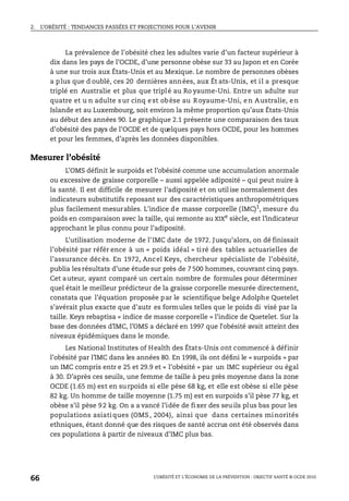 2. L’OBÉSITÉ : TENDANCES PASSÉES ET PROJECTIONS POUR L’AVENIR
L’OBÉSITÉ ET L’ÉCONOMIE DE LA PRÉVENTION : OBJECTIF SANTÉ © OCDE 2010
66
La prévalence de l’obésité chez les adultes varie d’un facteur supérieur à
dix dans les pays de l’OCDE, d’une personne obèse sur 33 au Japon et en Corée
à une sur trois aux États-Unis et au Mexique. Le nombre de personnes obèses
a plus que d oublé, ces 20 dernières années, aux Ét ats-Unis, et il a presque
triplé en Australie et plus que triplé au Ro yaume-Uni. Entre un adulte sur
quatre et u n adulte sur cinq est obèse au Royaume-Uni, en Australie, en
Islande et au Luxembourg, soit environ la même proportion qu’aux États-Unis
au début des années 90. Le graphique 2.1 présente une comparaison des taux
d’obésité des pays de l’OCDE et de quelques pays hors OCDE, pour les hommes
et pour les femmes, d’après les données disponibles.
Mesurer l’obésité
L’OMS définit le surpoids et l’obésité comme une accumulation anormale
ou excessive de graisse corporelle – aussi appelée adiposité – qui peut nuire à
la santé. Il est difficile de mesurer l’adiposité et on util ise normalement des
indicateurs substitutifs reposant sur des caractéristiques anthropométriques
plus facilement mesurables. L’indice de masse corporelle (IMC)1
, mesure du
poids en comparaison avec la taille, qui remonte au XIXe
siècle, est l’indicateur
approchant le plus connu pour l’adiposité.
L’utilisation moderne de l’IMC date de 1972. Jusqu’alors, on dé finissait
l’obésité par référ ence à un « poids idéal » tiré des tables actuarielles de
l’assurance décès. En 1972, Ancel Keys, chercheur spécialiste de l’obésité,
publia les résultats d’une étude sur près de 7 500 hommes, couvrant cinq pays.
Cet auteur, ayant comparé un certain nombre de formules pour déterminer
quel était le meilleur prédicteur de la graisse corporelle mesurée directement,
constata que l’équation proposée par le scientifique belge Adolphe Quetelet
s’avérait plus exacte que d’autr es formules telles que le poids di visé par la
taille. Keys rebaptisa « indice de masse corporelle » l’indice de Quetelet. Sur la
base des données d’IMC, l’OMS a déclaré en 1997 que l’obésité avait atteint des
niveaux épidémiques dans le monde.
Les National Institutes of Health des États-Unis ont commencé à définir
l’obésité par l’IMC dans les années 80. En 1998, ils ont défini le « surpoids » par
un IMC compris entr e 25 et 29.9 et « l’obésité » par un IMC supérieur ou égal
à 30. D’après ces seuils, une femme de taille à peu près moyenne dans la zone
OCDE (1.65 m) est en surpoids si elle pèse 68 kg, et elle est obèse si elle pèse
82 kg. Un homme de taille moyenne (1.75 m) est en surpoids s’il pèse 77 kg, et
obèse s’il pèse 92 kg. On a a vancé l’idée de fixer des seuils plus bas pour les
populations asiatiques (OMS, 2004), ainsi que dans certaines minorités
ethniques, étant donné que des risques de santé accrus ont été observés dans
ces populations à partir de niveaux d’IMC plus bas.
 