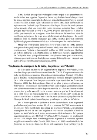 2. L’OBÉSITÉ : TENDANCES PASSÉES ET PROJECTIONS POUR L’AVENIR
L’OBÉSITÉ ET L’ÉCONOMIE DE LA PRÉVENTION : OBJECTIF SANTÉ © OCDE 2010
67
L’IMC a pour principaux avantages d’être simple et de présenter des
seuils faciles à se rappeler. Cependant, beaucoup de chercheurs lui reprochent
de ne pas prendre en compte des facteurs importants comme l’âge, le sexe et
la muscularité, si bien que l’utilisation du seul IMC peut contribuer au
« paradoxe de l’obésité », qui fait que certains degrés d’excès de poids peuvent
même sembler offrir une protection contre certaines maladies, dans certains
groupes de population (Le wis et al., 2009). D’après ces critiques, le tour de
taille, par exemple, ou le r apport tour de t aille-tour de ha nches, sont de
meilleurs indicateurs de la gr aisse abdominale et des risques de santé
associés. Keys lui-même soulignait que l’IMC est utile pour la r echerche
épidémiologique mais déconseillait son utilisation pour les cas individuels.
Malgré la contr overse persistante sur l’utilisation de l’I MC comme
marqueur de risque (Cawley et Burkhauser, 2006), une très vaste étude de la
relation entre l’obésité et la mortalité, publiée en 2009, conclut que l’IMC est
un fort prédicteur de lamortalité, et que les différentes mesures approchantes
de l’adiposité sont plus probablement complémentaires que substitutives,
chacune pouvant fournir des informat ions additionnelles par rapport aux
autres (Prospective Studies Collaboration, 2009).
Tendances historiques de la taille, du poids et de l’obésité
La taille et le poids sont en au gmentation, depuis le XVIIIe
siècle, dans
nombre des pa ys actuellement membres de l’OCDE. L’augmentation de la
taille est étroitement associée à la croissance économique (Steckel, 1995), bien
que le début de l’industrialisation ait généré des périodes de légère diminution
de la taille moyenne dans des pays comme le Royaume-Uni et les États-Unis
(Komlos, 1998). Les Britanniques étaient les plus grands, en Eu rope, au
XVIIIe siècle : en moyenne, ils avaient environ 5 cm de plus que les Français et
une consommation en calories supérieure de 18 %. Les Amé ricains étaient
encore plus grands, avec 6-7 cm de plus en moyenne que les Britanniques, et
ils le sont restés au moins jusqu’à la seconde moitié du XIXe siècle, où la
croissance de leur st ature s’est ralentie par r apport aux populations de
l’Europe du Nord, qui devinrent les plus grandes par la taille au XXe
siècle.
Sur la même période, le poids et la masse corporelle ont aussi augmenté
graduellement jusqu’aux années 80, où la croissance de l’IMC a commencé à
s’accélérer forte ment dan s be aucoup de pays de l ’OCDE. Le s hom mes
norvégiens de 50 à 64 ans ont augmenté leur masse corporelle d’environ
1 point au XVIIIe
siècle, de 3 points au co urs du siècle suivant et de 3 points
supplémentaires entre 1870 et 1975 (Fogel, 1994). Ensuite, en seulement
25 ans, l’IMC moyen dans le même groupe a augmen té d’au moins 2 points
supplémentaires (Strand et Tverdal, 2006; Reas et al., 2007). Aux États-Unis, les
hommes de la même t ranche d’âg e ont au gmenté le ur I MC m oyen de
 