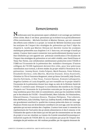 REMERCIEMENTS
L’OBÉSITÉ ET L’ÉCONOMIE DE LA PRÉVENTION : OBJECTIF SANTÉ © OCDE 2010
5
Remerciements
Nombreuses sont les personnes ayant collaboré à cet ouvrage qui méritent
d’être citées. Mais il est deux personnes qui m éritent tout particulièrement
d’être mentionnées – Michele Cecchini et Marion Devaux, qui ont consacré
des efforts sans relâche à ce projet. Le travail de Michele Cecchini sous-tend
les analyses de l’impact des stratégies de prévention qui font l’ objet du
chapitre 6, tandis que Marion Devaux es t derrière toutes les a nalyses
statistiques présentées aux chapitres 2 et 3. Sans eux, cet ouvrage n’aurait pu
exister. L’auteur tient aussi à remercier tout particulièrement Jeremy Lauer et
Dan Chisholm qui ont apporté une précieuse contribution à l’év aluation de
l’impact des stratégies de prévention et ont aidé à établir, avec David Evans et
Tessa Tan-Torres, une collaboration extrêmement productive entre l’OCDE et
l’OMS sur l’é conomie de la prévention des maladies chroniques. D’autres
collègues de l’O CDE é galement doivent être cités , pou r leur préci euse
contribution aux travaux, à divers stades du projet relatif à l’économ ie de la
prévention : Jeremy Hurst, Linda Fulponi, Mark Pearson, Peter Scherer,
Elizabeth Docteur, J ohn Martin, M artine Durand, Elena Rusticelli,
Christine Le Thi et Francesca Borgonovi; ainsi qu’Anna Ceccarelli, Jody Church,
Amrita Palriwala, J i Hee Youn, Fareen Hassan, R omain Lafarguette,
Angelica Carletto et Lucia Scopelliti, qui ont travaillé sur le projet relatif à
l’économie de la prévention durant leur stage au sein de la Division Santé de
l’OCDE. Il convient aussi d’évoquer la contribution des membr es du Groupe
d’experts sur l’économie de la prévention nommés par les pa ys de l’OC DE,
trop nombreux pour être cités ici nommément, ainsi que les membres invités
par le Secrétariat de l’OCDE – Donald Kenkel, Marc Suhrcke, Evi Hatziandreu,
Edward Glaeser, F rancesco Branca, Thomas Philipson, Tim Lobstein,
Klim McPherson, Julia Critchley, Taavi Lai, Godfrey Xuereb, et Mike Murphy – qui
ont grandement amélioré la qualité des travaux présentés dans ce t ouvrage.
Plusieurs d’entre eux ont di rectement contribué à cet ouvrage, avec les sections
spéciales qui suivent certains des c hapitres. L’auteur tient aussi à remercier les
représentants de l’ind ustrie des pr oduits alimentaires et des b oissons et de
l’industrie des sports et des loisirs qui ont fait part de commentaires sur les axes
du projet et sur ses résultats au travers du Comité consultatif économique et
industriel auprès de l’OCDE (BIA C). Les analyses par pa ys de l’impact des
stratégies de pré vention ont été rendues possibles par les apports émanant de
 