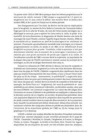 2. L’OBÉSITÉ : TENDANCES PASSÉES ET PROJECTIONS POUR L’AVENIR
L’OBÉSITÉ ET L’ÉCONOMIE DE LA PRÉVENTION : OBJECTIF SANTÉ © OCDE 2010
68
3.6 points entre 1910 et 1985-88 et presque dans les mêmes proportions sur le
seul quart de siècle suivant. L’IMC moyen a aug menté de 1.5 point en
Angleterre sur 15 ans, entr e le début des années 90 et le milieu de s
années 2000, et de 1 point en France sur la même période.
Les changements que l’on vient de décrire ont de clair es implications
pour la longévité. Le lauréat du Prix Nobel et historien de l’économie Robert
Fogel part de la co urbe de W aaler, du nom de l’écon omiste norvégien qui a
développé le conce pt, pour e xplorer les liens entre la taille, le poids et la
mortalité. En trois dimensions, le diagramme de Waaler dessine une sorte de
montagne (le mont Waaler, comme l’appelle Angus Deaton; Deaton, 2006) où
la mortalité est au maximum au pied de la mont agne et au minimum au
sommet. L’humanité a graduellement escaladé cette montagne, en croissant
progressivement en taille, en poids et en IMC, et en bénéficiant d’une
longévité touj ours plus gr ande. Toutefois, c ette tr ajectoire n ’est pas
directement orientée vers le somme t de la mont agne. L’ascension a été
ralentie pa r un e pr ise excessi ve de po ids par r apport à la taille, et
l’accélération actuelle de l’IMC a encore dévié la trajectoire. La population de
la plupart des p ays de l’OCD E commence à tourner autour du sommet de la
montagne, au lieu de se diriger directement vers celui-ci.
Suivant la croissance de l’IMC décrite ci-dessus, les taux de surpoids et
d’obésité ont continûment augmenté au cours des trois dernières décennies,
dans tous les pays de l’OCDE. L’obésité a augmenté plus rapidement dans les
pays qui avaient historiquement des taux élevés, ce qui a creusé l’écart entre
les pays au fil du temps. Inversement, la préob ésité2
a augm enté plus
rapidement dans les pa ys qui h istoriquement avaient des taux r elativement
bas. Dans les pays qui avaient des ta ux élevés de surpoids et d’ob ésité (par
exemple, les États-Unis ou l’ Angleterre), les taux de préobésité se sont
stabilisés ou ont même commencé à décroître, ces dernières années, alors que
les taux d’obésité ont continué à augm enter. La r aison des déc alages dans
l’évolution en termes d’obésité et de préobésité est expliquée ci-dessous dans
la dernière section de ce c hapitre. Le no mbre de personnes préobèses dans
une population dépend à la fois de la proportion dans laquelle les personnes
de poids normal tombent dans le surpo ids (flux entrant) et de la p roportion
dans laquelle les personnes pré obèses deviennent obèses (flux sortant). Les
variations relatives des catég ories obèses et préobè ses dépendent donc de
l’évolution de la ré partition globale de l’ IMC au fil du temps (voir le
graphique 2.5 ci-dessous).
L’OCDE a réalisé une analyse détaillée de données d’enquêtes nationales
de santé par examen physique ou par entretien provenant de 11 pays de
l’OCDE : l’Australie, l’Autriche, le Canada, l’Angleterre, la F rance, la Hongrie,
l’Italie, la Corée, l’Espagne, la Suède et les États-Unis. Toutes les vagues
disponibles de ces enquê tes de santé ont été utilisées dans les analyses,
 