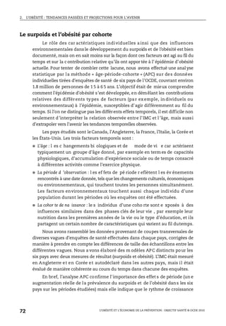 2. L’OBÉSITÉ : TENDANCES PASSÉES ET PROJECTIONS POUR L’AVENIR
L’OBÉSITÉ ET L’ÉCONOMIE DE LA PRÉVENTION : OBJECTIF SANTÉ © OCDE 2010
72
Le surpoids et l’obésité par cohorte
Le rôle des car actéristiques individuelles a insi que des influences
environnementales dans le développement du surpoids et de l’obésité est bien
documenté, mais on en sait moins sur la façon dont ces facteurs ont agi au fil du
temps et sur la c ontribution relative qu’ils ont appor tée à l’ épidémie d’obésité
actuelle. Pour tenter de combler cette lacune, nous avons effectué une anal yse
statistique par la méthode « âge-période-cohorte » (APC) sur des données
individuelles tirées d’enquêtes de santé de six pays de l’OCDE, couvrant environ
1.8 million de personnes de 1 5 à 6 5 ans. L’objectif était de mieux comprendre
comment l’épidémie d’obésité s’est développée, en démêlant les contributions
relatives des différents ty pes de facteurs (pa r ex emple, in dividuels ou
environnementaux) à l’épidémie, susceptibles d’agir différemment au fil du
temps. Si l’on ne distingue pas les différents effets temporels, il est difficile non
seulement d’interpréter la relation observée entre l’IMC et l ’âge, mais aussi
d’extrapoler vers l’avenir les tendances temporelles observées.
Les pays étudiés sont leCanada, l’Angleterre, la France, l’Italie, la Corée et
les États-Unis. Les trois facteurs temporels sont :
● L’âge : l es c hangements bi ologiques et de mode de vi e car actérisent
typiquement un groupe d’âge donné, par exemple en term es de capacités
physiologiques, d’accumulation d’expérience sociale ou de temps consacré
à différentes activités comme l’exercice physique.
● La période d ’observation : l es ef fets de pé riode r eflètent l es év énements
rencontrés à une date donnée, tels que les changements culturels, économiques
ou environnementaux, qui touchent toutes les personnes simultanément.
Les facteurs environnementaux touchent aussi chaque individu d’une
population durant les périodes où les enquêtes ont été effectuées.
● La cohor te de na issance : le s individus d’une coho rte sont e xposés à des
influences similaires dans des phases clés de leur vie , par exemple leur
nutrition dans les premières années de la vie ou le type d’éducation, et ils
partagent un certain nombre de caractéristiques qui varient au fil dutemps.
Nous avons rassemblé les données provenant de coupes transversales de
diverses vagues d’enquêtes de santé effectuées dans chaque pays, corrigées de
manière à prendre en compte les différences de taille des échantillons entre les
différentes vagues. Nous a vons élaboré des m odèles APC distincts pour les
six pays avec deux mesures de résultat (surpoids et obésité). L’IMC était mesuré
en Angleterre et en Corée et autodéclaré dans les autres pays, mais il était
évalué de manière cohérente au cours du temps dans chacune des enquêtes.
En bref, l’analyse APC confirme l’importance des effet s de période (un e
augmentation réelle de la prévalence du surpoids et de l’obésité dans les six
pays sur les périodes étudiées) mais elle indique que le rythme de croissance
 