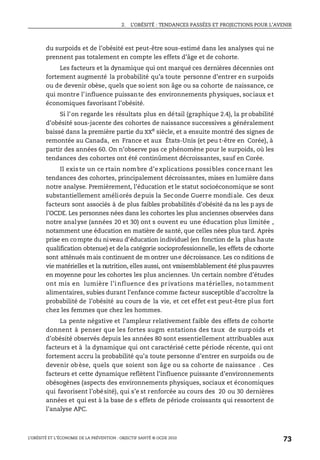 2. L’OBÉSITÉ : TENDANCES PASSÉES ET PROJECTIONS POUR L’AVENIR
L’OBÉSITÉ ET L’ÉCONOMIE DE LA PRÉVENTION : OBJECTIF SANTÉ © OCDE 2010
73
du surpoids et de l’obésité est peut-être sous-estimé dans les analyses qui ne
prennent pas totalement en compte les effets d’âge et de cohorte.
Les facteurs et la dynamique qui ont marqué ces dernières décennies ont
fortement augmenté la probabilité qu’a toute personne d’entrer en surpoids
ou de devenir obèse, quels que soient son âge ou sa cohorte de naissance, ce
qui montre l’influence puissante des environnements physiques, sociaux et
économiques favorisant l’obésité.
Si l’on regarde les résultats plus en détail (graphique 2.4), la pr obabilité
d’obésité sous-jacente des cohortes de naissance successives a généralement
baissé dans la première partie du XXe
siècle, et a ensuite montré des signes de
remontée au Canada, en France et aux États-Unis (et peu t-être en Corée), à
partir des années 60. On n’observe pas ce phénomène pour le surpoids, où les
tendances des cohortes ont été continûment décroissantes, sauf en Corée.
Il existe un ce rtain nombre d’explications possibles concernant les
tendances des cohortes, principalement décroissantes, mises en lumière dans
notre analyse. Premièrement, l’éducation et le statut socioéconomique se sont
substantiellement améliorés depuis la Seconde Guerre mondiale. Ces deux
facteurs sont associés à de plus faibles probabilités d’obésité da ns les p ays de
l’OCDE. Les personnes nées dans les cohortes les plus anciennes observées dans
notre analyse (années 20 et 30) ont s ouvent eu une éducation plus limitée ,
notamment une éducation en matière de santé, que celles nées plus tard. Après
prise en compte du niveau d’éducation individuel (en fonction de la plus haute
qualification obtenue) et dela catégorie socioprofessionnelle, les effets de cohorte
sont atténués mais continuent de m ontrer une décroissance. Les co nditions de
vie matérielles et la nutrition, elles aussi, ont vraisemblablement été pluspauvres
en moyenne pour les cohortes les plus anciennes. Un certain nombre d’études
ont mis en lumière l’influence des privations matérielles, no tamment
alimentaires, subies durant l’enfance comme facteur susceptible d’accroître la
probabilité de l’obésité au cours de la vie, et cet effet est peut-être plus fort
chez les femmes que chez les hommes.
La pente négative et l’ampleur relativement faible des effets de cohorte
donnent à penser que les fortes augm entations des taux de surpoids et
d’obésité observés depuis les années 80 sont essentiellement attribuables aux
facteurs et à la dynamique qui ont caractérisé cette période récente, qui ont
fortement accru la probabilité qu’a toute personne d’entrer en surpoids ou de
devenir obèse, quels que soient son âge ou sa cohorte de naissance . Ces
facteurs et cette dynamique reflètent l’influence puissante d’environnements
obésogènes (aspects des environnements physiques, sociaux et économiques
qui favorisent l’obésité), qui s’e st renforcée au cours des 20 ou 30 dernières
années et qui est à la base de s effets de période croissants qui ressortent de
l’analyse APC.
 