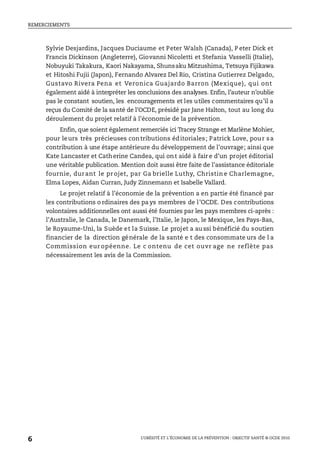REMERCIEMENTS
L’OBÉSITÉ ET L’ÉCONOMIE DE LA PRÉVENTION : OBJECTIF SANTÉ © OCDE 2010
6
Sylvie Desjardins, Jacques Duciaume et Peter Walsh (Canada), P eter Dick et
Francis Dickinson (Angleterre), Giovanni Nicoletti et Stefania Vasselli (Italie),
Nobuyuki Takakura, Kaori Nakayama, Shunsaku Mitzushima, Tetsuya Fijikawa
et Hitoshi Fujii (Japon), Fernando Alvarez Del Rio, Cristina Gutierrez Delgado,
Gustavo Rivera Pena et Veronica Guajardo Barron (Mexique), qui ont
également aidé à interpréter les conclusions des analyses. Enfin, l’auteur n’oublie
pas le constant soutien, les encouragements et les utiles commentaires qu’il a
reçus du Comité de la santé de l’OCDE, présidé par Jane Halton, tout au long du
déroulement du projet relatif à l’économie de la prévention.
Enfin, que soient également remerciés ici Tracey Strange et Marlène Mohier,
pour leurs très précieuses contributions éditoriales; Patrick Love, pour sa
contribution à une étape antérieure du développement de l’ouvrage; ainsi que
Kate Lancaster et Catherine Candea, qui ont aidé à fair e d’un projet éditorial
une véritable publication. Mention doit aussi être faite de l’assistance éditoriale
fournie, durant le projet, par Ga brielle Luthy, Christin e Charlemagne,
Elma Lopes, Aidan Curran, Judy Zinnemann et Isabelle Vallard.
Le projet relatif à l’économie de la prévention a en partie été financé par
les contributions o rdinaires des pa ys membres de l’OCDE. Des contributions
volontaires additionnelles ont aussi été fournies par les pays membres ci-après :
l’Australie, le Canada, le Danemark, l’Italie, le Japon, le Mexique, les Pays-Bas,
le Royaume-Uni, la Suède et la Suisse. Le projet a au ssi bénéficié du soutien
financier de la direction générale de la santé e t des consommate urs de l a
Commission eur opéenne. Le c ontenu de cet ouvr age ne reflète pas
nécessairement les avis de la Commission.
 