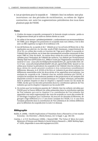 2. L’OBÉSITÉ : TENDANCES PASSÉES ET PROJECTIONS POUR L’AVENIR
L’OBÉSITÉ ET L’ÉCONOMIE DE LA PRÉVENTION : OBJECTIF SANTÉ © OCDE 2010
82
● Les pr ojections pour le surpoids et l'obésité c hez l es enfants sont plus
incertaines car des pé riodes de sta bilisation, ou même de légère
contraction, ont suivi les a ugmentations précédentes d es ta ux d ans
plusieurs pays de l’OCDE.
Notes
1. L’indice de masse co rporelle correspond à la formule simple suivante : poids en
kilogrammes divisé par la taille en mètres élevée au carré.
2. On utilise ici les termes « préobèse/préobésité », conformément aux recommandations
de l’OMS, pour désigner les personnes en surpoids mais non obèses, c’est-à-dire
avec un IMC supérieur ou égal à 25 et inférieur à 30.
3. Les dé finitions du su rpoids et de l ’obésité po ur l es enf ants dif fèrent de ce lles
appliquées aux adul tes. Au lieu des seuils d’IMC classiques, r espectivement de
25 et 30, on utilise des s euils en fonction de l’ âge pour définir le surpoids et
l’obésité chez les enfants, sur la base des connaissances actuelles concernant le lien
entre l’IMC et l ’état de santé. Au moins deux séries de s euils ont é té largement
utilisées pour l’évaluation de l’obésité des enfants, l’un élaboré par l’International
Obesity Task Force (IOTF) (Cole et al., 2000) et l’autre par l’Organisation mondiale de la
santé (0 à 5 ans : www.who.int/childgrowth/standards/bmi_for_age/en/index.html. De
5 à 17 ans : www.who.int/growthref/who2007_bmi_for_age/en/index.html). Quand on les
utilise pour évaluer la prévalence du surpoids et de l’obésité chez les enfants, ces
deux séries d e seuils peuvent co nduire à d es e stimations s ensiblement
différentes. Monasta et al. (2010) et De Oni s et Lobstein (à par aître) exposent les
différences essentielles entre les deux séries et les approches sous-jacentes. Les
analyses du surpoids et de l’obésité chez les enfants réalisées par l’OCDE, y
compris les analyses des tendances passées et des projections et les analyses des
disparités suivant le statut socioéconomique et l’origine ethnique, présentées
dans le présent chapitre et dans le chapitre 3, reposent toutes sur les seuils de
l’OMS, tandis que l es données présentées dans la contribution spéciale de Tim
Lobstein qui suit le chapitre 3 reposent sur les seuils IOTF.
4. On notera que l es tendances passées de l’ obésité chez les enfants calculées par
l’OCDE pour la France diffèrent de celles présentées dans la contribution spéciale
de Tim Lobstein qui suit le chapitre 3. La contribution de T im Lobstein fait
apparaître une nette augmentation des taux de surpoids au cours des années 90.
Le décalage s’explique par l’utilisation de sources de données di fférentes, de
groupes d’âge différents (3 à 1 7 ans dans l’analyse de l’OCDE, 5 à 11 ans dans
l’analyse présentée dans la contribution de Tim Lobstein) et de critères différents
pour la définition du surpoids (voir la note 3 ci-dessus).
Bibliographie
Baillie, K. (2008), « Health Implications of Transition from a Planned to a Free-market
Economy – An Overview », Obesity Reviews, vol. 9, Suppl. 1, pp. 146-150.
Cawley, J. et R.V. Burkhauser (2006), « Beyond BMI: The Value of More Accurate
Measures of Fatness and Obesity in Social Science Research », NBER Working Paper,
no
12291, disponible à www.nber.org/papers/w12291.
 