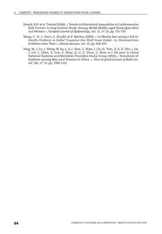 2. L’OBÉSITÉ : TENDANCES PASSÉES ET PROJECTIONS POUR L’AVENIR
L’OBÉSITÉ ET L’ÉCONOMIE DE LA PRÉVENTION : OBJECTIF SANTÉ © OCDE 2010
84
Strand, B.H. et A. Tverdal (2006), « Trends in Educational Inequalities in Cardiovascular
Risk Factors: A Long itudinal Study Among 48,000 Middle-aged Norwegian Men
and Women », European Journal of Epidemiology, vol. 21, no
10, pp. 731-739.
Wang, Y., H.-J. Chen, S. Shaikh et P. Mathur (2009), « Is Obesity Bec oming a Pub lic
Health Problem in India? Examine the Shift from Under- to Overnutrition
Problems Over Time », Obesity Reviews, vol. 10, pp. 456-474.
Yang, W., J. Lu, J. Weng, W. Jia, L. Ji, J. Xiao, Z. Shan, J. Liu, H. Tian, Q. Ji, D. Zhu, J. Ge,
L. Lin, L. Chen, X. Guo, Z. Zhao, Q. Li, Z. Zhou, G. Shan et J. He pour le China
National Diabetes and Metabolic Disorders Study Group (2010), « Prevalence of
Diabetes among Men an d Women in China », New England journal of Medic ine,
vol. 362, no 12, pp. 1090-1101.
 