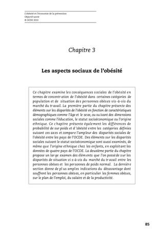 L’obésité et l’économie de la prévention
Objectif santé
© OCDE 2010
85
Chapitre 3
Les aspects sociaux de l’obésité
Ce chapitre examine les conséquences sociales de l’obésité en
termes de concentr ation de l’obésité dans certaines catégories de
population et de situation des personnes obèses vis-à-vis du
marché du tr avail. La première partie du chapitre présente des
éléments sur les disparités de l’obésité en fonction de caractéristiques
démographiques comme l’âge et le sexe, ou su ivant des dimensions
sociales comme l’éducation, le statut socioéconomique ou l’origine
ethnique. Ce c hapitre présente également les différences de
probabilité de sur poids et d ’obésité entre les catégories définies
suivant ces axes et compare l’ampleur des disparités sociales de
l’obésité entre les pays de l’OCDE. Des éléments sur les disparités
sociales suivant le statut socioéconomique sont aussi examinés, de
même que l’origine ethnique chez les enfants, en exploitant les
données de quatre pays de l’OCDE. La deuxième partie du chapitre
propose un lar ge examen des élém ents que l’on possède sur les
disparités de situation vi s-à-vis du marché du tr avail entre les
personnes obèses et les personnes de poids normal. La dernière
section donne de pl us amples indications du désavantage dont
souffrent les personnes obèses, en particulier les femmes obèses,
sur le plan de l’emploi, du salaire et de la productivité.
 