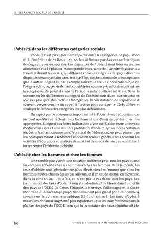 3. LES ASPECTS SOCIAUX DE L’OBÉSITÉ
L’OBÉSITÉ ET L’ÉCONOMIE DE LA PRÉVENTION : OBJECTIF SANTÉ © OCDE 2010
86
L’obésité dans les différentes catégories sociales
L’obésité n’est pas également répartie entre les catégories de population
ni à l ’intérieur de ce lles-ci, qu’on les définisse par des car actéristiques
démographiques ou soci ales. Les disparités de l’ obésité sont li ées au régime
alimentaire et à l a plus ou moins grande importance de l’ activité physique, au
travail et durant les loisi rs, qui diffèrent entre les catégories de population. Les
disparités suivant certains axes, tels que l’âge, suscitent moins de préoccupations
que d’autres inégalités, par exemple suivant le statut s ocioéconomique ou
l’origine ethnique, généralement considérées comme préjudiciables, ou même
inacceptables, du point d e vue de l’ét hique individuelle et soc iétale. Dans la
mesure où les différences au r egard de l’obésité sont dues aux structures
sociales plus qu’à des facteur s biologiques, la con statation de disparités est
souvent perçue comme un appe l à l’action pour corri ger le déséquilibre et
soulager le fardeau des catégories les plus défavorisées.
Un aspect par ticulièrement important lié à l’obésité est l’ éducation, car
on peut modifier ce facteur plus facilement que d’autr es par des m esures
appropriées. Eu égard aux fortes indications d’une corrélation entre un niveau
d’éducation élevé et une moindre probabilité d’obésité, qu’au moins certaines
études présentent comme un effet causal de l’éducation, on peut penser que
les politiques visant à renforcer l’éducation scolaire générale ou à soutenir les
activités d’éducation en matière de sant é et de m ode de vie peuvent aider à
lutter contre l’épidémie d’obésité.
L’obésité chez les hommes et chez les femmes
Il ne semble pas y avoir une situation uniforme pour tous les pays quand
on compare l’obésité chez les hommes et chez les femmes. Dans le monde, les
taux d’obésité sont généralement plus élevés chez les femmes que chez les
hommes, toutes choses égales par ailleurs, et il en est de même, en moyenne,
dans la zone OCDE. T outefois, ce n’est pas le cas dans tous les pays. Les
hommes ont des taux d’obési té non stan dardisés plus élevés dans l a moitié
des pays de l ’OCDE (la Grèce, l’Irlande, la N orvège, l’Allemagne et la Corée
montrant un désavantage proportionnellement plus grand pour les hommes),
comme on le voit sur le gr aphique 2.1 du chapitre 2. Les taux d’obésité
masculins ont aussi augmenté plus rapidement que les taux féminins dans la
plupart des pays de l’OCD E, bien que la croissance des taux féminins ait été
 