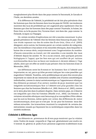 3. LES ASPECTS SOCIAUX DE L’OBÉSITÉ
L’OBÉSITÉ ET L’ÉCONOMIE DE LA PRÉVENTION : OBJECTIF SANTÉ © OCDE 2010
87
marginalement plus élevée dans des pays comme le Danemark, le Canada et
l’Italie, ces dernières années.
À la différence de l’obésité, la préobésité est de loin plus prévalente chez
les hommes que chez les femmes dans tous les pays de l’OCDE. Les tendances
montrent des taux de préobésité qui ont augmenté plus rapidement chez les
femmes que chez les hommes dans des pays comme l’Australie, la Suisse, les
États-Unis ou le Ro yaume-Uni, l’inverse étant vrai dans des pays comme la
Finlande, le Japon ou l’Espagne.
Un certain nombre d’explications ont été a vancées concernant la plus
grande prévalence de l’obésité chez les femmes dans beaucoup de pays. Dans
une étude reposant sur des do nnées des Ét ats-Unis, Chou et al. (2003)
désignent, entre autres, les femmes parmi un certain nombre de catégories,
avec les travailleurs à bas salaire et les minorités ethniques, dans lesquelles la
baisse des re venus réels, conjointement avec l’augmentation du nombre
d’heures consacrées au travail, ont été associées à une montée des taux
d’obésité depuis les années 70. On a au ssi avancé, avec quelques preuves
biologiques à l’appui, que les fem mes qui ont souffert de pri vations
nutritionnelles dans leur en fance ont tendance à devenir obèses à l’âge
adulte, alors que cet effet ne semb le pas présent chez les hommes (Case et
Menendez, 2007).
Les différences entre les fe mmes et les hommes face à l’obésité sont
importantes en soi, parce qu’elles peuvent indiquer les v oies possibles qui
engendrent l’obésité. Toutefois, cette problématique est peut-être encore plus
importante en raison de ses interactions notables avec d’autres caractéristiques
individuelles, comme le statut socioéconomique ou l’appartenance ethnique.
Des éléments pr ovenant d’un certain nombre de pa ys montrent que l es
inégalités socioéconomiques face à l’obésité sont plus grandes chez les
femmes que chez les hommes (Wardle et al., 2002; Branca et al., 2007), comme
on le verra plus loin dans le présent chapitre. Dans certains pays, on n’observe
ces inégalités que chez les f emmes (Wardle et al., 2002). Les femmes de
certaines minorités ethniques sont beaucoup pl us susceptibles d’être obèses
que les autr es femmes, même après corr ection des différences de statut
socioéconomique, alors que ce n’est pas le cas pour les hommes issus des
mêmes minorités. Ces interactions montrent la complexité de certains des
mécanismes causals qui façonnent les ca ractéristiques corporelles dans les
sociétés modernes.
L’obésité à différents âges
Les éléments en provenance de di vers pays montrent que la r elation
entre l’indice de masse corporelle et l’âge suit généralement une courb e en
U inversé. En général, le poids d’une personne augmente modérément mais
 