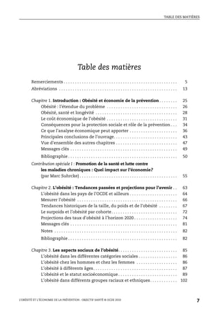TABLE DES MATIÈRES
L’OBÉSITÉ ET L’ÉCONOMIE DE LA PRÉVENTION : OBJECTIF SANTÉ © OCDE 2010
7
Table des matières
Remerciements . . . . . . . . . . . . . . . . . . . . . . . . . . . . . . . . . . . . . . . . . . . . . . . . . . 5
Abréviations . . . . . . . . . . . . . . . . . . . . . . . . . . . . . . . . . . . . . . . . . . . . . . . . . . . . 13
Chapitre 1. Introduction : Obésité et économie de la prévention . . . . . . . . 25
Obésité : l’étendue du problème . . . . . . . . . . . . . . . . . . . . . . . . . . . . . . . 26
Obésité, santé et longévité . . . . . . . . . . . . . . . . . . . . . . . . . . . . . . . . . . . . 28
Le coût économique de l’obésité . . . . . . . . . . . . . . . . . . . . . . . . . . . . . . . 31
Conséquences pour la protection sociale et rôle de la prévention . . . 34
Ce que l’analyse économique peut apporter . . . . . . . . . . . . . . . . . . . . . 36
Principales conclusions de l’ouvrage. . . . . . . . . . . . . . . . . . . . . . . . . . . . 43
Vue d’ensemble des autres chapitres . . . . . . . . . . . . . . . . . . . . . . . . . . . 47
Messages clés . . . . . . . . . . . . . . . . . . . . . . . . . . . . . . . . . . . . . . . . . . . . . . . 49
Bibliographie . . . . . . . . . . . . . . . . . . . . . . . . . . . . . . . . . . . . . . . . . . . . . . . . 50
Contribution spéciale I : Promotion de la santé et lutte contre
les maladies chroniques : Quel impact sur l’économie?
(par Marc Suhrcke) . . . . . . . . . . . . . . . . . . . . . . . . . . . . . . . . . . . . . . . . . . . 55
Chapitre 2. L’obésité : Tendances passées et projections pour l’avenir . . 63
L’obésité dans les pays de l’OCDE et ailleurs . . . . . . . . . . . . . . . . . . . . . 64
Mesurer l’obésité . . . . . . . . . . . . . . . . . . . . . . . . . . . . . . . . . . . . . . . . . . . . 66
Tendances historiques de la taille, du poids et de l’obésité . . . . . . . . 67
Le surpoids et l’obésité par cohorte. . . . . . . . . . . . . . . . . . . . . . . . . . . . . 72
Projections des taux d’obésité à l’horizon 2020 . . . . . . . . . . . . . . . . . . . 74
Messages clés . . . . . . . . . . . . . . . . . . . . . . . . . . . . . . . . . . . . . . . . . . . . . . . 81
Notes . . . . . . . . . . . . . . . . . . . . . . . . . . . . . . . . . . . . . . . . . . . . . . . . . . . . . . 82
Bibliographie . . . . . . . . . . . . . . . . . . . . . . . . . . . . . . . . . . . . . . . . . . . . . . . . 82
Chapitre 3. Les aspects sociaux de l’obésité. . . . . . . . . . . . . . . . . . . . . . . . . . 85
L’obésité dans les différentes catégories sociales . . . . . . . . . . . . . . . . . 86
L’obésité chez les hommes et chez les femmes . . . . . . . . . . . . . . . . . . 86
L’obésité à différents âges. . . . . . . . . . . . . . . . . . . . . . . . . . . . . . . . . . . . . 87
L’obésité et le statut socioéconomique . . . . . . . . . . . . . . . . . . . . . . . . . . 89
L’obésité dans différents groupes raciaux et ethniques. . . . . . . . . . . . 102
 