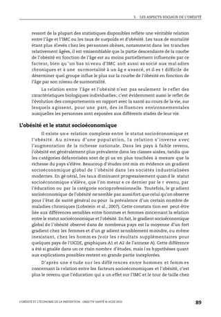 3. LES ASPECTS SOCIAUX DE L’OBÉSITÉ
L’OBÉSITÉ ET L’ÉCONOMIE DE LA PRÉVENTION : OBJECTIF SANTÉ © OCDE 2010
89
ressort de la plupart des statistiques disponibles reflète une véritable relation
entre l’âge et l’IMC ou les taux de surpoids et d’obésité. Les taux de mortalité
étant plus élevés chez les personnes obèses, notamment dans les tranches
relativement âgées, il est vraisemblable que la partie descendante de la courbe
de l’obésité en fonction de l’âge est au moins partiellement influencée par ce
facteur, bien qu ’un bas ni veau d’IMC soit aussi as socié aux mal adies
chroniques et à une su rmortalité à un âg e avancé, et il es t difficile de
déterminer quel groupe influe le plus sur la courbe de l’obésité en fonction de
l’âge par son niveau de surmortalité.
La relation entre l’âge et l’obésité n’est pas seulement le reflet des
caractéristiques biologiques individuelles; c’est évidemment aussi le reflet de
l’évolution des comportements en rapport avec la santé au cours de la vie, sur
lesquels a gissent, pour une part, des in fluences environnementales
auxquelles les personnes sont exposées aux différents stades de leur vie.
L’obésité et le statut socioéconomique
Il existe un e relation complexe entre le statut socioéconomique et
l’obésité. A u ni veau d’une popul ation, l a relation s’ inverse a vec
l’augmentation de la richesse nationale. Dans les pays à faible revenu,
l’obésité est généralement plus prévalente dans les classes aisées, tandis que
les catégories défavorisées sont de pl us en plus touchées à mesure que la
richesse du pays s’élève. Beaucoup d’études ont mis en évidence un gradient
socioéconomique gl obal de l ’obésité dans l es s ociétés i ndustrialisées
modernes. En gé néral, les taux diminuent progressivement quand le statut
socioéconomique s’élève, que l’on mesur e ce dernier par le r evenu, par
l’éducation ou par la catégorie socioprofessionnelle. Toutefois, le gr adient
socioéconomique de l’obésité ne semble pas aussifort que celui qu’on observe
pour l’état de santé général ou pour la prévalence d’un certain nombre de
maladies chroniques (Lobstein et al., 2007). Cette constata tion est peut-être
liée aux différences sensibles entre hommes et femmes concernant la relation
entre le statut socioéconomique et l’obésité. En fait, le gradient socioéconomique
global de l’obésité observé dans de nombreux pays est la moyenne d’un fort
gradient chez les femmes et d’un gr adient sensiblement moindre, ou même
inexistant, chez les homm es (voir les r ésultats supplémentaires pour
quelques pays de l’OCDE, graphiques A1 et A2 de l’annexe A). Cette différence
a été si gnalée dans un ce rtain nombre d’études, mais l es hypothèses quant
aux explications possibles restent en grande partie inexplorées.
D’après une é tude su r les diffé rences en tre hommes et femm es
concernant la relation entre les facteurs socioéconomiques et l’obésité, c’est
plus le revenu que l’éducation qui a un effet sur l’IMC et le tour de taille chez
 
