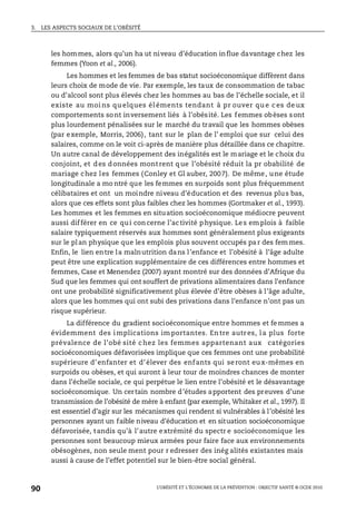 3. LES ASPECTS SOCIAUX DE L’OBÉSITÉ
L’OBÉSITÉ ET L’ÉCONOMIE DE LA PRÉVENTION : OBJECTIF SANTÉ © OCDE 2010
90
les hommes, alors qu’un ha ut niveau d’éducation influe davantage chez les
femmes (Yoon et al., 2006).
Les hommes et les femmes de bas statut socioéconomique diffèrent dans
leurs choix de mode de vie. Par exemple, les taux de consommation de tabac
ou d’alcool sont plus élevés chez les hommes au bas de l’échelle sociale, et il
existe au moi ns qu elques él éments tendant à pr ouver qu e c es de ux
comportements sont inversement liés à l’obésité. Les femmes obèses sont
plus lourdement pénalisées sur le marché du travail que les hommes obèses
(par exemple, Morris, 2006), tant sur le plan de l’ emploi que sur celui des
salaires, comme on le voit ci-après de manière plus détaillée dans ce chapitre.
Un autre canal de développement des inégalités est le mariage et le choix du
conjoint, et des données montrent que l’obésité réduit la pr obabilité de
mariage chez les femmes (Conley et Gl auber, 2007). De même, une étude
longitudinale a mo ntré que les femmes en surpoids sont plus fréquemment
célibataires et ont un moindre niveau d’éducation et des revenus plus bas,
alors que ces effets sont plus faibles chez les hommes (Gortmaker et al., 1993).
Les hommes et les femmes en situation socioéconomique médiocre peuvent
aussi différer en ce qui concerne l’activité physique. Les emplois à faible
salaire typiquement réservés aux hommes sont généralement plus exigeants
sur le plan physique que les emplois plus souvent occupés pa r des fem mes.
Enfin, le lien entre la malnutrition dans l’enfance et l’obésité à l’âge adulte
peut être une explication supplémentaire de ces différences entre hommes et
femmes, Case et Menendez (2007) ayant montré sur des données d’Afrique du
Sud que les femmes qui ont souffert de privations alimentaires dans l’enfance
ont une probabilité significativement plus élevée d’être obèses à l’âge adulte,
alors que les hommes qui ont subi des privations dans l’enfance n’ont pas un
risque supérieur.
La différence du gradient socioéconomique entre hommes et fe mmes a
évidemment des implications im portantes. En tre autres, la plus forte
prévalence de l’obé sité chez les femmes appartenant aux catégories
socioéconomiques défavorisées implique que ces femmes ont une probabilité
supérieure d’enfanter et d’élever des enfants qui seront eux-mêmes en
surpoids ou obèses, et qui auront à leur tour de moindres chances de monter
dans l’échelle sociale, ce qui perpétue le lien entre l’obésité et le désavantage
socioéconomique. Un certain nombre d’études apportent des preuves d’une
transmission de l’obésité de mère à enfant (par exemple, Whitaker et al., 1997). Il
est essentiel d’agir sur les mécanismes qui rendent si vulnérables à l’obésité les
personnes ayant un faible niveau d’éducation et en situation socioéconomique
défavorisée, tandis qu’à l’autre extrémité du spectr e socioéconomique les
personnes sont beaucoup mieux armées pour faire face aux environnements
obésogènes, non seule ment pour r edresser des inég alités existantes mais
aussi à cause de l’effet potentiel sur le bien-être social général.
 