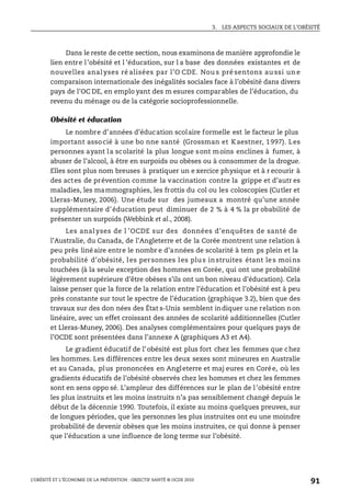 3. LES ASPECTS SOCIAUX DE L’OBÉSITÉ
L’OBÉSITÉ ET L’ÉCONOMIE DE LA PRÉVENTION : OBJECTIF SANTÉ © OCDE 2010
91
Dans le reste de cette section, nous examinons de manière approfondie le
lien entre l’obésité et l ’éducation, sur l a base des données existantes et de
nouvelles anal yses ré alisées par l’O CDE. Nou s pré sentons au ssi un e
comparaison internationale des inégalités sociales face à l’obésité dans divers
pays de l’OC DE, en emplo yant des m esures comparables de l’éducation, du
revenu du ménage ou de la catégorie socioprofessionnelle.
Obésité et éducation
Le nombre d’années d’éducation scolaire formelle est le facteur le plus
important associé à une bo nne santé (Grossman et Kaestner, 1997). Les
personnes ayant la scolarité la plus longue sont moins enclines à fumer, à
abuser de l’alcool, à être en surpoids ou obèses ou à consommer de la drogue.
Elles sont plus nom breuses à pratiquer un e xercice physique et à r ecourir à
des actes de prévention comme la vaccination contre la grippe et d’autr es
maladies, les mammographies, les frottis du col ou les coloscopies (Cutler et
Lleras-Muney, 2006). Une étude sur des jumeaux a montré qu’une année
supplémentaire d’éducation peut diminuer de 2 % à 4 % la pr obabilité de
présenter un surpoids (Webbink et al., 2008).
Les anal yses de l ’OCDE sur des données d’enquêtes de santé de
l’Australie, du Canada, de l’Angleterre et de la Corée montrent une relation à
peu près linéaire entre le nombr e d’années de scolarité à tem ps plein et la
probabilité d’obésité, les personnes les plus instruites étant les moins
touchées (à la seule exception des hommes en Corée, qui ont une probabilité
légèrement supérieure d’être obèses s’ils ont un bon niveau d’éducation). Cela
laisse penser que la force de la relation entre l’éducation et l’obésité est à peu
près constante sur tout le spectre de l’éducation (graphique 3.2), bien que des
travaux sur des don nées des État s-Unis semblent indiquer une relation non
linéaire, avec un effet croissant des années de scolarité additionnelles (Cutler
et Lleras-Muney, 2006). Des analyses complémentaires pour quelques pays de
l’OCDE sont présentées dans l’annexe A (graphiques A3 et A4).
Le gradient éducatif de l’obésité est plus fort chez les femmes que chez
les hommes. Les différences entre les deux sexes sont mineures en Australie
et au Canada, plus prononcées en Angleterre et maj eures en Corée, où les
gradients éducatifs de l’obésité observés chez les hommes et chez les femmes
sont en sens oppo sé. L’ampleur des différences sur le plan de l’obésité entre
les plus instruits et les moins instruits n’a pas sensiblement changé depuis le
début de la décennie 1990. Toutefois, il existe au moins quelques preuves, sur
de longues périodes, que les personnes les plus instruites ont eu une moindre
probabilité de devenir obèses que les moins instruites, ce qui donne à penser
que l’éducation a une influence de long terme sur l’obésité.
 