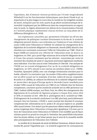 3. LES ASPECTS SOCIAUX DE L’OBÉSITÉ
L’OBÉSITÉ ET L’ÉCONOMIE DE LA PRÉVENTION : OBJECTIF SANTÉ © OCDE 2010
93
Cependant, des él éments récents pr oduits par l’é tude longitudinale
Whitehall II sur les fonctionnaires britanniques, sans doute l’étude la pl us
importante et la plus longue en cours dans le mondesur les inégalités sociales
de santé, indiquent que les trois quarts du gr adient socioéconomique de la
mortalité s’expliquent par les différences dans les comportements en rapport
avec la santé, le régime alimentaire (en dehors de la consommation d’alcool)
et l’activité physique représentant chacun environ un cinq uième de la
différence (Stringhini et al., 2010).
Les expériences naturelles qui permettent d’étudier les eff ets des
changements de politiques t ouchant directement la du rée de la scolarité
obligatoire peuvent donne r une indication sur l’existence d’une relation de
cause à effet entre l’éducation et l’obésité. En utilisant les changements de la
législation de la scolarité obligatoire au Danemark, Arendt (2005) aboutit à des
résultats non concluants concernant l’effet de l’éducation sur l’IMC. Clark et
Royer (2008) ont examiné une réforme de l’éducation mise en œuvre en
Angleterre, en 1947, qui a porté l’âge minimum de la scolarité obligatoire de 14
à 15 ans. Ces auteurs constatent que les cohortes concernées par cette loi
montrent des résultats de santé à l ong terme seulement légèrement améliorés,
sans indication d’un lien caus al entre l’éducation et l’obé sité. Une analyse de
l’OCDE sur un n ouvel allongement d’un an de la s colarité obligatoire en
Angleterre, en 1973, aboutit à une conclus ion similaire (Sassi et al., 2009b).
Toutefois, Spasojevic (2003), avec une stratégie d’estimation similaire pour la
Suède, aboutit à la conclusio n que les années d’éducation supplémentaires
ont un eff et causal sur le maintien d’un bon indice de ma sse corporelle.
Brunello et al. (2009a), en utilisant les réformes de la scolarité obligatoire mises
en œuvre dans des pays d’Europe après la Seconde Guerre mondiale pour
étudier l’effet causal de l’éducation sur l’IMC et sur l’obésité chez les femmes
européennes, concluent que les années de scolarité ont un effet protecteur sur
l’IMC. Grabner (2009) analyse, aux États-Unis, les effets des changements des
législations de la scolarité ob ligatoire propres à c haque État, entre 1914
et 1978, et constate un fort effet de la prolongation de la scolarité sur l’IMC
(l’allongement de la scolarité conduisant à un IMC plus bas), particulièrement
marqué chez les femmes. L’OCDE a aussi analysé des données fr ançaises
comprenant des informations sur le poids à 20 ans pour explor er un possible
effet causal inverse. Il en ressort que les personnes obèses restent généralement
moins longtemps dans l’éducation à temps plein (graphique 3.3) mais que la
force de l’association entre l’éducation et l’obésité n’est modifiée que de façon
minime quand on prend en com pte la limitation des possi bilités éducatives
chez les jeunes obèses, ce qui laisse penser que le sens de la causalité semble
aller principalement de l’éducation vers l’obésité.
Le modèle de la demande de santé de Michael Grossman, élaboré dans les
années 80, posait l’hypothèse que « la scolarité augmente les connaissances
 