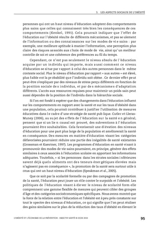 3. LES ASPECTS SOCIAUX DE L’OBÉSITÉ
L’OBÉSITÉ ET L’ÉCONOMIE DE LA PRÉVENTION : OBJECTIF SANTÉ © OCDE 2010
95
personnes qui ont un haut niveau d’éducation adoptent des comportements
plus sains que celles qui connaissent très bien les conséquences de ces
comportements ( Kenkel, 1991). Cel a pourrait indiquer que l ’effet de
l’éducation sur l ’obésité résulte de différents mécanismes, et pas se ulement
de l’information ou des connai ssances sur les modes de vi e sains : par
exemple, une meilleure aptitude à manier l’information, une perception plus
claire des risques associés aux c hoix de mode de vie, ainsi qu’ un meilleur
contrôle de soi et une cohérence des préférences au fil du temps.
Cependant, ce n’est pas seulement le niveau absolu de l ’éducation
acquise pa r un in dividu q ui im porte, m ais a ussi comm ent ce niveau
d’éducation se si tue par rapport à celui des autres personnes dans le même
contexte social. Plus le niveau d’éducation par rapport « aux autres » est élevé,
plus faible est la pr obabilité que l’individu soit obèse . Ce dernier effet peut
peut-être s’expliquer par des niveaux de stress perçu différents en fonction de
la po sition sociale de s individus, et par de s mécanisme s d’adaptation
différents. L’accès aux ressources requises pour maintenir un poids sain peut
aussi dépendre de la position de l’individu dans la hiérarchie sociale.
Si l’on est fondé à espérer que des changements dans l’éducation influent
sur les comportements en rapport avec la santé et sur les taux d’obésité dans
une population, cela pourrait contribuer à justif ier l’utilisation de mesures
éducatives dans l e cadre d’une stratégie de santé pub lique. Cutler et Lleras-
Muney (2006), au su jet des e ffets de l ’éducation sur la santé e n général,
pensent que si un lie n causal est prouvé, des subventions à l’ éducation
pourraient être souhaitables. Cela favoriserait une él évation des niveaux
d’éducation pour une part plus large de la population et améliorerait la santé
en conséquence. Des mesures en matière d’éducation visant les catégories
défavorisées pourraient réduire une partie des inégalités de santé existantes
(Grossman et Kaestner, 1997). Les programmes d’éducation en santé visant à
promouvoir des modes de vie sains pourraient, en principe, générer des effets
similaires à ceux associés à l’éducation scolaire en apportant les informations
adéquates. Toutefois, « si les personnes dans les strates sociales i nférieures
savent déjà quels aliments ont des teneurs éner gétiques élevées mais
n’agissent pas en conséquence », la promotion de la santé sera surtout utile à
ceux qui ont un haut niveau d’éducation (Speakman et al., 2005).
Que ce soit par la scolarité formelle ou par des campagnes de promotion
de la santé, l’éducation peut jouer un rôle contre le surpoids et l’obésité. Les
politiques de l’éducation visant à éle ver le niveau de scolarité form elle
comprennent une gamme flexible de mesures qui peuvent cibler des groupes
d’âge et des catégories socioéconomiques spécifiques. Nous avons montré que
la force de la relation entre l’éducation et l’obésité est àpeu près constante sur
tout le spectre des niveaux d’éducation, ce qui signifie que l’on peut réaliser
des gains similaires sur le plan de la réduction des taux d’obésité en élevant le
 
