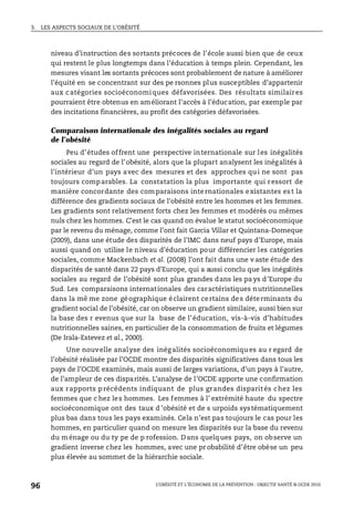 3. LES ASPECTS SOCIAUX DE L’OBÉSITÉ
L’OBÉSITÉ ET L’ÉCONOMIE DE LA PRÉVENTION : OBJECTIF SANTÉ © OCDE 2010
96
niveau d’instruction des sortants précoces de l’école aussi bien que de ceux
qui restent le plus longtemps dans l’éducation à temps plein. Cependant, les
mesures visant les sortants précoces sont probablement de nature à améliorer
l’équité en se concentrant sur des pe rsonnes plus susceptibles d’appartenir
aux catégories socioéconomiques défavorisées. Des résultats similaires
pourraient être obtenus en améliorant l’accès à l’éducation, par exemple par
des incitations financières, au profit des catégories défavorisées.
Comparaison internationale des inégalités sociales au regard
de l’obésité
Peu d’études offrent une perspective internationale sur les inégalités
sociales au regard de l’obésité, alors que la plupart analysent les inégalités à
l’intérieur d’un pays avec des mesures et des approches qui ne sont pas
toujours comparables. La constatation la plus importante qui ressort de
manière concordante des comparaisons internationales existantes est la
différence des gradients sociaux de l’obésité entre les hommes et les femmes.
Les gradients sont relativement forts chez les femmes et modérés ou mêmes
nuls chez les hommes. C’est le cas quand on évalue le statut socioéconomique
par le revenu du ménage, comme l’ont fait Garcia Villar et Quintana-Domeque
(2009), dans une étude des disparités de l’IMC dans neuf pays d’Europe, mais
aussi quand on utilise le niveau d’éducation pour différencier les catégories
sociales, comme Mackenbach et al. (2008) l’ont fait dans une v aste étude des
disparités de santé dans 22 pays d’Europe, qui a aussi conclu que les inégalités
sociales au regard de l’obésité sont plus grandes dans les pa ys d’Europe du
Sud. Les comparaisons internationales des caractéristiques nutritionnelles
dans la mê me zone géographique éclairent certains des déterminants du
gradient social de l’obésité, car on observe un gradient similaire, aussi bien sur
la base des r evenus que sur la base de l’éducation, vis-à-vis d’habitudes
nutritionnelles saines, en particulier de la consommation de fruits et légumes
(De Irala-Estevez et al., 2000).
Une nouvelle analyse des inégalités socioéconomiques au r egard de
l’obésité réalisée par l’OCDE montre des disparités significatives dans tous les
pays de l’OCDE examinés, mais aussi de larges variations, d’un pays à l’autre,
de l’ampleur de ces disparités. L’analyse de l’OCDE apporte une confirmation
aux rapports précédents indiquant de plus grandes disparités chez les
femmes que c hez les hommes. Les femmes à l’ extrémité haute du spectre
socioéconomique ont des taux d ’obésité et de s urpoids systématiquement
plus bas dans tous les pays examinés. Cela n’est pas toujours le cas pour les
hommes, en particulier quand on mesure les disparités sur la base du revenu
du ménage ou du ty pe de p rofession. Dans quelques pays, on observe un
gradient inverse chez les hommes, avec une pr obabilité d’être obèse un peu
plus élevée au sommet de la hiérarchie sociale.
 