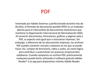 PDF
Inventado por Adobe Sistemas y perfeccionado durante más de
20 años, el formato de documento portátil (PDF) es un estándar
abierto para el intercambio de documentos electrónicos que
mantiene la Organización Internacional de Normalización (ISO).
Al convertir documentos, formularios, gráficos y páginas web a
PDF, su aspecto será igual que si estuvieran impresos. Sin
embargo, a diferencia de los documentos impresos, los archivos
PDF pueden contener vínculos y botones en los que se puede
hacer clic, campos de formulario, vídeo y audio, así como lógica
para contribuir a automatizar los procesos empresariales
cotidianos. Cuando compartes un archivo PDF, prácticamente
cualquiera puede leerlo utilizando el software gratuito Adobe
Reader® o la app para dispositivos móviles Adobe Reader.
 