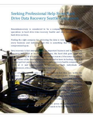 Seeking Professional Help From Hard
Drive Data Recovery Seattle Companies
Emandatarecovery is considered to be a company of great repute that
specializes in hard drive data recovery Seattle and data recovery external
hard drive services.
Finding the right company for retrieving the data is very much essential for
every business and individual and this is something that should not be
compromised upon.
Data recovery is fast emerging to be an important business and is a necessity
for every individual or business. Sometimes, the hard disk goes awry and
stops functioning all of a sudden due to various reasons. It becomes important
for the owner of the data to have it retrieved and to have its backup, so that it
does not get lost permanently. Hard drive data recovery Seattle companies are
adept at it and render excellent services to such individuals and
entrepreneurs, who are harassed due to such issues.
There are some people who are of the opinion that they can tackle the
situation all by themselves and have the data present in the damaged hard
disk retrieved without any professional help. But the fact is that hard disk
damage or crash might have taken place due to various reasons and if the
right procedure is not used, then there can be chances where the data could
be lost forever. Such people tend to think that the web has all the answers in
regards to the remedy. But, this could pose a tough situation for them where
important and memorable images and data could be lost permanently if
handled in the wrong manner. This is why there is a huge demand for reputed
and experienced data recovery external hard drive companies.
There are plenty of companies that operate across the globe and boast of
providing a variety of services. however, it needs to be understood that not all
 