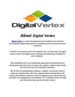 About Digital Vertex Digital Vertex is a web development and marketing firm that has successfully helped thousands of companies grow and promote their business. A family-run business since its inception over 12 years ago, we apply sound, proven strategies when creating and marketing a website for your company. 
We understand from our substantial experience the importance of developing sites that draw in casual site visitors, capture those leads and convert them into valuable customers. We do this by emphasizing esthetics, usability, and proper calls to action as fundamentals. We then support these fundamentals with robust and relevant content in order to augment your client base and promote user engagement and retention. Or in simpler terms, we help your business look good and make money! 
 