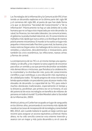 10
enfoque estratégico sobre tics en educación en américa latina y el caribe
Las Tecnologías de la Información y la Comunicación (TICs) han
tenido un desarrollo explosivo en la última parte del siglo XX
y el comienzo del siglo XXI, al punto de que han dado forma
a lo que se denomina “Sociedad del Conocimiento” o “de la
Información”. Prácticamente no hay un solo ámbito de la vida
humana que no se haya visto impactada por este desarrollo: la
salud, las finanzas, los mercados laborales, las comunicaciones,
el gobierno, la productividad industrial, etc. El conocimiento se
multiplica más rápido que nunca antes y se distribuye de manera
prácticamente instantánea. El mundo se ha vuelto un lugar más
pequeño e interconectado. Para bien y para mal, las buenas y las
malas noticias llegan antes: los hallazgos de la ciencia, nuevos
remedios y soluciones, descubrimientos e innovaciones, pero
también las crisis económicas, las infecciones, nuevas armas
y formas de control.
La omnipresencia de las TICs es al mismo tiempo una oportu-
nidad y un desafío, y nos impone la tarea urgente de encontrar
para ellas un sentido y uso que permita desarrollar sociedades
más democráticas e inclusivas, que fortalezca la colaboración,
la creatividad y la distribución más justa del conocimiento
científico y que contribuya a una educación más equitativa y
de calidad para todos. “El rápido progreso de estas tecnologías
brinda oportunidades sin precedentes para alcanzar niveles más
elevados de desarrollo. La capacidad de las TICs para reducir
muchos obstáculos tradicionales, especialmente el tiempo y
la distancia, posibilitan, por primera vez en la historia, el uso
del potencial de estas tecnologías en beneficio de millones de
personas en todo el mundo” (Cumbre Mundial sobre la Sociedad
de la Información, 2003).
América Latina y el Caribe han ocupado un lugar de vanguardia
en los últimos años, presentando el crecimiento más rápido del
mundo en las tasas de incorporación de tecnología y conectividad
BID, 2012), aún cuando todavía le queda un largo camino que
recorrer para asegurar un acceso equitativo y universal. Hasta
ahora, no ha sido sencillo conectar esta enorme inversión y
avance con un mayor y más justo desarrollo o, en el caso de
 