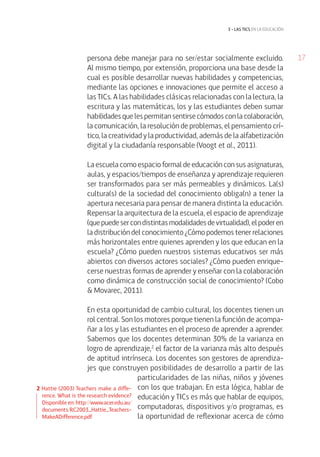 17persona debe manejar para no ser/estar socialmente excluido.
Al mismo tiempo, por extensión, proporciona una base desde la
cual es posible desarrollar nuevas habilidades y competencias,
mediante las opciones e innovaciones que permite el acceso a
las TICs. A las habilidades clásicas relacionadas con la lectura, la
escritura y las matemáticas, los y las estudiantes deben sumar
habilidades que les permitan sentirse cómodos con la colaboración,
la comunicación, la resolución de problemas, el pensamiento crí-
tico, la creatividad y la productividad, además de la alfabetización
digital y la ciudadanía responsable (Voogt et al., 2011).
La escuela como espacio formal de educación con sus asignaturas,
aulas, y espacios/tiempos de enseñanza y aprendizaje requieren
ser transformados para ser más permeables y dinámicos. La(s)
cultura(s) de la sociedad del conocimiento obliga(n) a tener la
apertura necesaria para pensar de manera distinta la educación.
Repensar la arquitectura de la escuela, el espacio de aprendizaje
(quepuedesercondistintasmodalidadesdevirtualidad),elpoderen
la distribución del conocimiento ¿Cómo podemos tener relaciones
más horizontales entre quienes aprenden y los que educan en la
escuela? ¿Cómo pueden nuestros sistemas educativos ser más
abiertos con diversos actores sociales? ¿Cómo pueden enrique-
cerse nuestras formas de aprender y enseñar con la colaboración
como dinámica de construcción social de conocimiento? (Cobo
& Movarec, 2011).
En esta oportunidad de cambio cultural, los docentes tienen un
rol central. Son los motores porque tienen la función de acompa-
ñar a los y las estudiantes en el proceso de aprender a aprender.
Sabemos que los docentes determinan 30% de la varianza en
logro de aprendizaje,2
el factor de la varianza más alto después
de aptitud intrínseca. Los docentes son gestores de aprendiza-
jes que construyen posibilidades de desarrollo a partir de las
particularidades de las niñas, niños y jóvenes
con los que trabajan. En esta lógica, hablar de
educación y TICs es más que hablar de equipos,
computadoras, dispositivos y/o programas, es
la oportunidad de reflexionar acerca de cómo
3 • las tics EN LA EDUCACIÓN
2 Hattie (2003) Teachers make a diffe-
rence. What is the research evidence?
Disponible en: http://www.acer.edu.au/
documents/RC2003_Hattie_Teachers-
MakeADifference.pdf
 