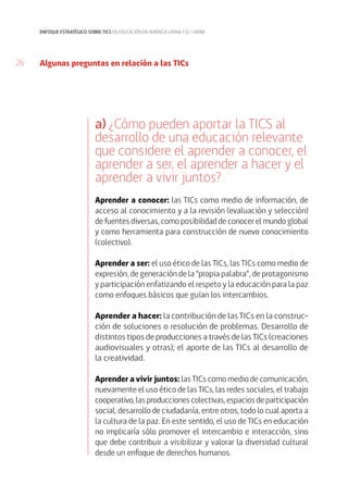 26
enfoque estratégico sobre tics en educación en américa latina y el caribe
a) ¿Cómo pueden aportar la TICS al
desarrollo de una educación relevante
que considere el aprender a conocer, el
aprender a ser, el aprender a hacer y el
aprender a vivir juntos?
Aprender a conocer: las TICs como medio de información, de
acceso al conocimiento y a la revisión (evaluación y selección)
de fuentes diversas, como posibilidad de conocer el mundo global
y como herramienta para construcción de nuevo conocimiento
(colectivo).
Aprender a ser: el uso ético de las TICs, las TICs como medio de
expresión, de generación de la “propia palabra”, de protagonismo
y participación enfatizando el respeto y la educación para la paz
como enfoques básicos que guían los intercambios.
Aprender a hacer: la contribución de las TICs en la construc-
ción de soluciones o resolución de problemas. Desarrollo de
distintos tipos de producciones a través de las TICs (creaciones
audiovisuales y otras); el aporte de las TICs al desarrollo de
la creatividad.
Aprender a vivir juntos: las TICs como medio de comunicación,
nuevamente el uso ético de las TICs, las redes sociales, el trabajo
cooperativo, las producciones colectivas, espacios de participación
social, desarrollo de ciudadanía, entre otros, todo lo cual aporta a
la cultura de la paz. En este sentido, el uso de TICs en educación
no implicaría sólo promover el intercambio e interacción, sino
que debe contribuir a visibilizar y valorar la diversidad cultural
desde un enfoque de derechos humanos.
Algunas preguntas en relación a las TICs
 