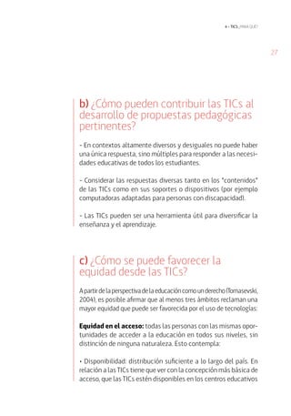 27
4 • tics ¿para qué?
b) ¿Cómo pueden contribuir las TICs al
desarrollo de propuestas pedagógicas
pertinentes?
- En contextos altamente diversos y desiguales no puede haber
una única respuesta, sino múltiples para responder a las necesi-
dades educativas de todos los estudiantes.
- Considerar las respuestas diversas tanto en los “contenidos”
de las TICs como en sus soportes o dispositivos (por ejemplo
computadoras adaptadas para personas con discapacidad).
- Las TICs pueden ser una herramienta útil para diversificar la
enseñanza y el aprendizaje.
c) ¿Cómo se puede favorecer la
equidad desde las TICs?
Apartirdelaperspectivadelaeducacióncomounderecho(Tomasevski,
2004), es posible afirmar que al menos tres ámbitos reclaman una
mayor equidad que puede ser favorecida por el uso de tecnologías:
Equidad en el acceso: todas las personas con las mismas opor-
tunidades de acceder a la educación en todos sus niveles, sin
distinción de ninguna naturaleza. Esto contempla:
• Disponibilidad: distribución suficiente a lo largo del país. En
relación a las TICs tiene que ver con la concepción más básica de
acceso, que las TICs estén disponibles en los centros educativos
 