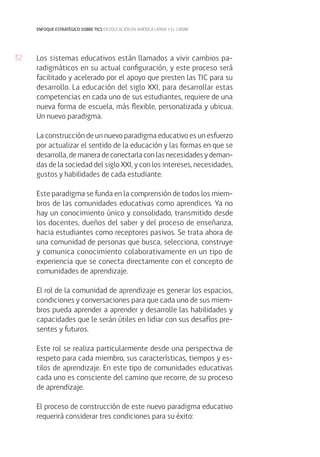32
enfoque estratégico sobre tics en educación en américa latina y el caribe
Los sistemas educativos están llamados a vivir cambios pa-
radigmáticos en su actual configuración, y este proceso será
facilitado y acelerado por el apoyo que presten las TIC para su
desarrollo. La educación del siglo XXI, para desarrollar estas
competencias en cada uno de sus estudiantes, requiere de una
nueva forma de escuela, más flexible, personalizada y ubicua.
Un nuevo paradigma.
La construcción de un nuevo paradigma educativo es un esfuerzo
por actualizar el sentido de la educación y las formas en que se
desarrolla, de manera de conectarla con las necesidades y deman-
das de la sociedad del siglo XXI, y con los intereses, necesidades,
gustos y habilidades de cada estudiante.
Este paradigma se funda en la comprensión de todos los miem-
bros de las comunidades educativas como aprendices. Ya no
hay un conocimiento único y consolidado, transmitido desde
los docentes, dueños del saber y del proceso de enseñanza,
hacia estudiantes como receptores pasivos. Se trata ahora de
una comunidad de personas que busca, selecciona, construye
y comunica conocimiento colaborativamente en un tipo de
experiencia que se conecta directamente con el concepto de
comunidades de aprendizaje.
El rol de la comunidad de aprendizaje es generar los espacios,
condiciones y conversaciones para que cada uno de sus miem-
bros pueda aprender a aprender y desarrolle las habilidades y
capacidades que le serán útiles en lidiar con sus desafíos pre-
sentes y futuros.
Este rol se realiza particularmente desde una perspectiva de
respeto para cada miembro, sus características, tiempos y es-
tilos de aprendizaje. En este tipo de comunidades educativas
cada uno es consciente del camino que recorre, de su proceso
de aprendizaje.
El proceso de construcción de este nuevo paradigma educativo
requerirá considerar tres condiciones para su éxito:
 