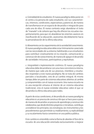 33
5 • tics y nuevas prácticas educativas
a. Centralidad de los estudiantes. El nuevo paradigma debe poner en
el centro a la persona de cada estudiante, con sus característi-
cas, intereses, condiciones, expectativas y potencial, de manera
de transformarse en un espacio de desarrollo e integración para
cada uno de ellos. El nuevo contexto exige abandonar el trato
de “manada” o de cohorte que hoy día ofrecen las escuelas ma-
yoritariamente, para que sin abandonar los enormes avances en
masificación de la educación, avancemos decididamente hacia
la personalización de la oferta educativa.
b.Alineamientoconlosrequerimientosdelasociedaddelconocimiento.
El nuevo paradigma educativo debe estar íntimamente conectado
con las necesidades de su entorno, habilitando a sus estudiantes
para contribuir creativamente en la creación, comunicación y
construcción de conocimiento, de manera de apoyar el desarrollo
de sociedades inclusivas, participativas y equitativas.
c. Integralidad e Implementación sistémica. El nuevo paradigma
educativo debe desarrollarse con una clara consistencia interna,
de manera que cada uno de sus procesos, miembros y resulta-
dos respondan a este nuevo paradigma. No se trata de cambios
parciales o localizados, sino de un cambio integral. Al mismo
tiempo, debe ser parte de sistemas educativos abiertos al cambio
y comprometidos con el nuevo escenario. Una nueva escuela no
es una excepción virtuosa al interior de un sistema educativo
tradicional, sino el nuevo estándar educativo sobre el que se
desarrolla la oferta educativa para todos.
A partir de estas condiciones, el desarrollo de un nuevo paradigma
educativo es un proceso de construcción que se hace paso a paso,
de manera de desarrollar un proceso de aprendizaje y construcción
colaborativa, que desde distintos proyectos e iniciativas, contribuya
a establecer los principios, las estrategias, los instrumentos y los
procedimientos que permitirán su modelamiento, su replicabilidad
y su escalamiento hasta convertirse en una política pública.
Este cambio es entendido como la forma de abordar el foco de la
escuela: de una educación orientada exclusivamente a mejorar
 