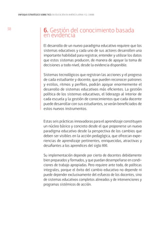 38
enfoque estratégico sobre tics en educación en américa latina y el caribe
6. Gestión del conocimiento basada
en evidencia
El desarrollo de un nuevo paradigma educativo requiere que los
sistemas educativos y cada uno de sus actores desarrollen una
importante habilidad para registrar, entender y utilizar los datos
que estos sistemas producen, de manera de apoyar la toma de
decisiones a todo nivel, desde la evidencia disponible.
Sistemas tecnológicos que registran las acciones y el progreso
de cada estudiante y docente, que pueden reconocer patrones
y estilos, ritmos y perfiles, podrán apoyar enormemente el
desarrollo de sistemas educativos más eficientes. La gestión
política de los sistemas educativos, el liderazgo al interior de
cada escuela y la gestión de conocimientos que cada docente
puede desarrollar con sus estudiantes, se verán beneficiados de
estos nuevos instrumentos.
Estas seis prácticas innovadoras para el aprendizaje constituyen
un núcleo básico y concreto desde el que proponerse un nuevo
paradigma educativo desde la perspectiva de los cambios que
deben ser visibles en la acción pedagógica, que ofrezcan expe-
riencias de aprendizaje pertinentes, enriquecidas, atractivas y
desafiantes a los aprendices del siglo XXI.
Su implementación depende por cierto de docentes debidamente
bien preparados y formados, y que puedan desempeñarse en condi-
ciones de trabajo apropiadas. Pero requiere ante todo, de políticas
integrales, porque el éxito del cambio educativo no depende ni
puede depender exclusivamente del esfuerzo de los docentes, sino
de sistemas educativos completos alineados y de intervenciones y
programas sistémicos de acción.
 
