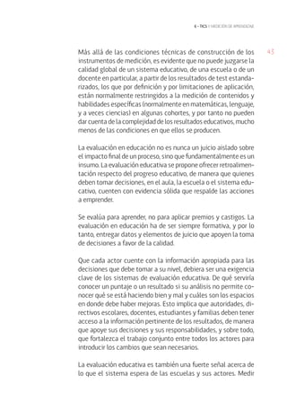 43
6 • tics y medición de aprendizaje
Más allá de las condiciones técnicas de construcción de los
instrumentos de medición, es evidente que no puede juzgarse la
calidad global de un sistema educativo, de una escuela o de un
docente en particular, a partir de los resultados de test estanda-
rizados, los que por definición y por limitaciones de aplicación,
están normalmente restringidos a la medición de contenidos y
habilidades específicas (normalmente en matemáticas, lenguaje,
y a veces ciencias) en algunas cohortes, y por tanto no pueden
dar cuenta de la complejidad de los resultados educativos, mucho
menos de las condiciones en que ellos se producen.
La evaluación en educación no es nunca un juicio aislado sobre
el impacto final de un proceso, sino que fundamentalmente es un
insumo. La evaluación educativa se propone ofrecer retroalimen-
tación respecto del progreso educativo, de manera que quienes
deben tomar decisiones, en el aula, la escuela o el sistema edu-
cativo, cuenten con evidencia sólida que respalde las acciones
a emprender.
Se evalúa para aprender, no para aplicar premios y castigos. La
evaluación en educación ha de ser siempre formativa, y por lo
tanto, entregar datos y elementos de juicio que apoyen la toma
de decisiones a favor de la calidad.
Que cada actor cuente con la información apropiada para las
decisiones que debe tomar a su nivel, debiera ser una exigencia
clave de los sistemas de evaluación educativa. De qué serviría
conocer un puntaje o un resultado si su análisis no permite co-
nocer qué se está haciendo bien y mal y cuáles son los espacios
en donde debe haber mejoras. Esto implica que autoridades, di-
rectivos escolares, docentes, estudiantes y familias deben tener
acceso a la información pertinente de los resultados, de manera
que apoye sus decisiones y sus responsabilidades, y sobre todo,
que fortalezca el trabajo conjunto entre todos los actores para
introducir los cambios que sean necesarios.
La evaluación educativa es también una fuerte señal acerca de
lo que el sistema espera de las escuelas y sus actores. Medir
 