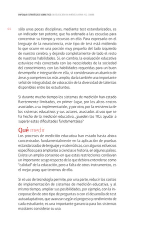 44
enfoque estratégico sobre tics en educación en américa latina y el caribe
sólo unas pocas disciplinas, mediante test estandarizados, es
un indicador tan potente, que ha ordenado a las escuelas para
concentrar su tiempo y recursos en ello. Para expresarlo en el
lenguaje de la neurociencia, este tipo de test está midiendo
lo que ocurre en una porción muy pequeña del lado izquierdo
de nuestro cerebro, y dejando completamente de lado el resto
de nuestras habilidades. Si, en cambio, la evaluación educativa
estuviese más conectada con las necesidades de la sociedad
del conocimiento, con las habilidades requeridas para un buen
desempeño e integración en ella, si consideraran un abanico de
áreas y competencias más amplio, daría también una importante
señal de integralidad, de valoración de la diversidad de talentos
disponibles entre los estudiantes.
Si durante mucho tiempo los sistemas de medición han estado
fuertemente limitados, en primer lugar, por los altos costos
asociados a su implementación, y por otro, por la resistencia de
los sistemas educativos y sus actores, asociados al uso que se
ha hecho de la medición educativa, ¿pueden las TICs ayudar a
superar estas dificultades fundamentales?
Qué medir
Los procesos de medición educativa han estado hasta ahora
concentrados fundamentalmente en la aplicación de pruebas
estandarizadas de lenguaje y matemáticas, con algunos esfuerzos
específicos para ampliarlos a ciencias e historia, en algunos países.
Existe un amplio consenso en que estas restricciones conllevan
un importante sesgo respecto de lo que debiera entenderse como
“calidad” de la educación, pero a falta de otros instrumentos, es
el mejor proxy que tenemos de ello.
Si el uso de tecnología permite, por una parte, reducir los costos
de implementación de sistemas de medición educativa, y al
mismo tiempo, ampliar sus posibilidades, por ejemplo, con la in-
corporación de otro tipo de preguntas o con el desarrollo de test
autoadaptativos, que avanzan según el progreso y rendimiento de
cada estudiante, es una importante ganancia para los sistemas
escolares considerar su uso.
 